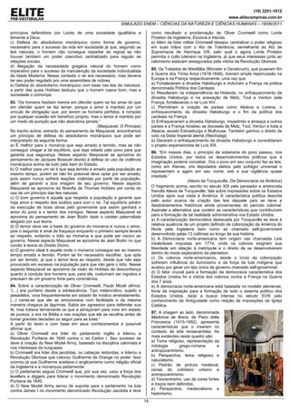 (19) 3251-1012
                                                                                                                         www.elitecampinas.com.br
                                                            SIMULADO ENEM – CIÊNCIAS DA NATUREZA E CIÊNCIAS HUMANAS – 18/06/2011

princípios defendidos por Locke de uma sociedade igualitária e                 como resultado a proclamação de Oliver Cromwell como Lorde
temente a Deus.                                                                Protetor da Inglaterra, Escócia e Irlanda.
c) Defesa do absolutismo monárquico como forma de governo,                     e) Além de líder militar Cromwell desejou centralizar o poder religioso
necessário para o sucesso da vida em sociedade já que, segundo as              em suas mãos com o Ato de Tolerância, semelhante ao Ato de
leis naturais, o homem não consegue respeitar as regras se não                 Supremacia de Henrique VIII, pelo qual o agora Lorde Protetor
houver também um poder coercitivo centralizado para regular as                 permitia o culto luterano na Inglaterra, já que seus interesses junto ao
relações sociais.                                                              calvinismo estavam assegurados pela vitória da Revolução Gloriosa.
d) Alegação da necessidade gregária natural do homem como
imperativo para o sucesso da manutenção da sociedade individualista            85. Os Tratados de Westfália (Münster e Osnabruch), que puseram fim
da Idade Moderna. Nesse contexto o rei era necessário, mas deveria             à Guerra dos Trinta Anos (1618-1648), tiveram ampla repercussão na
ter seu poder regulado por uma assembleia de nobres.                           Europa e na França respectivamente, uma vez que:
e) Defesa do absolutismo monárquico com base nas leis da natureza,             a) Fortaleceram a dinastia Habsburgo e incluíram a França na prática
a partir das quais Hobbes deduziu que o homem nasce bom, mas a                 denominada Política dos Cardeais.
sociedade o corrompe.                                                          b) Resultaram na independência da Holanda, no enfraquecimento da
                                                                               dinastia Habsburgo e na anexação de Metz, Toul e Verdun pela
83. “Os homens hesitam menos em ofender quem se faz amar do que                França, fortalecendo o rei Luís XIV.
em ofender quem se faz temer; porque o amor é mantido por um                   c) Permitiram a criação de países como Alsácia e Lorena, o
vínculo de obrigação que, por serem os homens pérfidos, é rompido              enfraquecimento da dinastia Habsburgo e o fim da política dos
por qualquer ocasião em benefício próprio; mas o temor é mantido por           cardeais na França.
um medo de punição que não abandona jamais.”                                   d) Enfraqueceram a dinastia Habsburgo, impedindo a ameaça a outros
                                                (Maquiavel. O Príncipe)        países e a França recebeu as dioceses de Metz, Toul, Verdun e toda a
No trecho acima, extraído do pensamento de Maquiavel, encontramos              Alsácia, exceto Estrasburgo e Mulhouse. Também ganhou o direito de
um princípio de defesa do absolutismo monárquico que pode ser                  voto na Dieta Imperial alemã (Reichstag).
interpretado da seguinte forma:                                                e) Geraram o enfraquecimento da dinastia Habsburgo e consolidaram
a) É melhor para o monarca que seja amado e temido, mas se não                 o projeto expansionista de Luís XIII.
conseguir chegar a tal equilíbrio, que seja odiado pelo povo para que
                                                                               86. “Em nossos dias, o princípio da soberania do povo passou, nos
garanta sua segurança. Nesse aspecto Maquiavel se aproxima do
                                                                               Estados Unidos, por todos os desenvolvimentos práticos que a
pensamento de Jacques Bossuet devido à defesa do uso da violência
                                                                               imaginação poderia conceber. Ora o povo em seu conjunto faz as leis,
monárquica acima de tudo pelo bem do Estado.
                                                                               como em Atenas; ora deputados eleitos pelo sufrágio universal o
b) O melhor para um rei é que seja temido e amado pela população ao
                                                                               representam e agem em seu nome, sob a sua vigilância quase
mesmo tempo, porém se não for possível deve optar por ser amado,
                                                                               imediata.”
pois assim nunca sofrerá reações violentas por parte da população,
                                                                                                   (Alexis de Tocqueville, Da Democracia na América)
além de garantir a boa imagem de seu governo. Nesse aspecto
Maquiavel se aproxima da filosofia de Thomas Hobbes por conta do               O fragmento acima, escrito no século XIX pelo pensador e aristocrata
uso de um princípio das leis naturais.                                         francês Alexis de Tocqueville, fala sobre impressões sobre os Estados
c) O bom governo é aquele que respeita a população e garante que               Unidos após sua visita à América. A característica política descrita
haja amor e respeito dos súditos para com o rei. Tal equilíbrio advém          pelo autor acerca da criação das leis daquele país se deve a
da execução de boas obras pelo governante que assim ganhará o                  desdobramentos históricos ainda provenientes do período colonial.
amor do povo e o temor dos inimigos. Nesse aspecto Maquiavel se                Assinale a alternativa que contém as características que contribuíram
aproxima do pensamento de Jean Bodin dado o caráter paternalista               para a formação de tal realidade administrativa nos Estado Unidos.
alegado por sua teoria.                                                        a) A caracterização democrática destacada por Tocqueville se deve à
d) O temor deve ser a base do governo do monarca e nunca o amor,               relativa ausência de um projeto definido de colonização da América do
pois o segundo é sinal de fraqueza enquanto o primeiro sempre levará           Norte pela Inglaterra bem como ao chamado self-government
ao respeito, evitando o ódio ao monarca e que pode ser nocivo ao               desenvolvido pelas 13 colônias ao longo de sua história.
governo. Nesse aspecto Maquiavel se aproxima de Jean Bodin no que              b) A Democracia norte-americana tem origem nas chamadas Leis
condiz à teoria do Direito Divino.                                             intoleráveis impostas em 1774, onde os colonos exigiram sua
e) O governo ideal é aquele onde o monarca consegue ser ao mesmo               liberdade em relação à metrópole e o direito de se desenvolverem
tempo amado e temido. Porém se for necessário escolher, que opte               dentro do modo exploratório da plantation.
por ser temido, já que o temor leva ao respeito, desde que não seja            c) Os colonos norte-americanos, desde o início da colonização
provocado em excesso na população para que não gere o ódio. Nesse              sofreram influência do iluminismo e da força de luta indígena que
aspecto Maquiavel se aproxima da visão de Hobbes de desconfiança               acabou por gerar um tipo único de governo chamado self-governmet.
quanto à conduta dos homens que, para ele, costumam ser ingratos e             d) O fator crucial para a formação da democracia característica dos
precisam de um governo forte para controlá-los.                                Estados Unidos foi a vitória dos colonos contra a França na Guerra
                                                                               dos 7 anos.
84. Sobre a caracterização de Oliver Cromwell, Paulo Miceli afirma:            e) A democracia norte-americana está baseada no modelo ateniense,
“(...) era puritano desde a adolescência. Tipo melancólico, sujeito a          fonte de inspiração para a formação de todo o sistema político dos
pesadelos, vivia frequentemente em estado de místico arrebatamento.            Estados Unidos, dada a busca intensa no século XVIII pelo
(...) conta-se que ele se emocionava com facilidade e da mesma                 conhecimento da Antiguidade como reação às imposições da Igreja
maneira chegava às lágrimas. Sabia ser agressivo para defender sua             Católica.
fé, mas tratava ternamente os que a abraçavam para viver em estado
de pureza, e era na Bíblia e nas orações que ele se recolhia antes de          87. A imagem ao lado, denominada
tomar grandes decisões ou seguir para as lutas.”                               Madonna de Brera, de Piero della
A partir do texto e com base em seus conhecimentos é possível                  Francesca (1415-1492), apresenta
afirmar que:                                                                   características que o inserem no
a) Oliver Cromwell era líder do parlamento inglês e liderou a                  contexto da arte renascentista. As
Revolução Puritana de 1640 contra o rei Carlos I. Seu sucesso se               mais evidentes neste quadro são:
deve à criação do New Model Army, baseado na disciplina calvinista e           a) Tema religioso, representação da
nos interesses da burguesia.                                                   mitologia      grego-romana        e
b) Cromwell era líder dos jacobitas, ou cabeças redondas, e liderou a          antropocentrismo.
Revolução Gloriosa que colocou Guilherme de Orange no poder. Isso              b) Perspectiva, tema religioso e
ocorreu já que Guilherme aceitava o anglicanismo como religião oficial         naturalismo.
da Inglaterra e a monarquia parlamentar.                                       c) Padrão de pintura medieval,
c) O parlamento seguia Cromwell que, por sua vez, usou a força dos             cenas do cotidiano urbano e
levellers e diggers para liderar o movimento denominado Revolução              antropocentrismo.
Puritana de 1640.                                                              d) Teocentrismo, uso de cores fortes
d) O New Model Army serviu de suporte para o parlamento na luta                e traços bem definidos.
contra James I no movimento denominado Revolução Jacobita e teve               e) Perspectiva, medievalismo e
                                                                               hedonismo.
                                                                          14
 