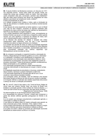 (19) 3251-1012
                                                                                                         www.elitecampinas.com.br
                                                            SIMULADO ENEM – CIÊNCIAS DA NATUREZA E CIÊNCIAS HUMANAS – 18/06/2011

88. O jesuíta Antônio de Montesinos escreveu um discurso em 1511
nos seguintes termos: “Vocês todos estão em pecado mortal, em
virtude dos crimes que cometem contra os índios. Com que direito
vocês conquistam este país, escravizam, oprimem seus habitantes?
Não são estes seres humanos que devem ser respeitados em seus
direitos e que devem ser amados por vocês, cristãos?”.
O texto provavelmente se refere:
a) à relação amigável entre cristãos e índios, após a introdução da
mão de obra africana no trabalho escravo da América Central durante
o século XVI.
b) aos abusos da coroa espanhola ao tentar explorar o ouro no Brasil
com mão de obra indígena, causando as disputas mediadas pela
Companhia de Jesus acerca da posse das colônias de Sacramento e
Sete Povos das Missões na região Cisplatina.
c) ao contato desastroso entre espanhóis e índios, principalmente na
América Central, que se por um lado levou a Espanha a auferir grande
riqueza, por outro significou o massacre de milhões de índios, bem
como o grande prejuízo para a cultura dos ameríndios.
d) ao descaso dos jesuítas em relação à situação dos índios
massacrados pelos espanhóis, uma vez que o que realmente
importava era salvar os negros africanos e os mestiços.
e) à vontade dos jesuítas de incluir os índios na sociedade espanhola
da América, uma vez que se encontravam isolados em tribos distantes
sob o trabalho compulsório e a escravidão, representados pela mita e
pela encomienda praticada por colonos espanhóis que
desrespeitavam as leis oriundas da coroa.

89. Ao comparar o português e o espanhol durante a colonização da
América, Sérgio Buarque de Holanda qualificou-os como o Semeador
e o Ladrilhador. Considerou como ladrilhadores os espanhóis, que
empreenderam uma colonização mais sistemática e efetiva e, como
semeadores os portugueses, que foram mais negligentes quanto ao
processo colonizador. Todas as afirmativas traduzem corretamente as
idéias do Semeador ou do Ladrilhador, exceto:
a) A colonização portuguesa tinha um caráter essencialmente
comercial, demonstrado no desinteresse em ocupar o interior na fase
inicial.
b) A legislação espanhola era abundante e minuciosa, pretendendo,
dessa maneira, reproduzir a própria metrópole no além-mar.
c) A colonização espanhola foi marcada pelo afã do lucro, só se
construía o que produzia resultado imediato.
d) O português cuidou, de imediato, mais em feitorizar uma riqueza
fácil quase sempre ao alcance da mão do que em construir e planejar.
e) O traçado retilíneo e ordenado das cidades espanholas denunciava
o esforço de vencer a civilização pré-existente.

90. “Eu, el-rei D. João III, faço saber a vós, Tomé de Sousa, fidalgo da
minha casa que ordenei mandar fazer nas terras do Brasil uma
fortaleza e povoação grande e forte na Baía de Todos-os-Santos. (...)
Tenho por bem enviar-vos por governador das ditas terras do Brasil.”.
                                    [Regimento de Tomé de Sousa, 1549]
As determinações do rei de Portugal estavam relacionadas
a) à necessidade de colonizar e povoar o Brasil para compensar a
perda das demais colônias agrícolas portuguesas do Oriente e da
África.
b) a um projeto que abrangia conjuntamente a exploração agrícola, a
colonização e a defesa do território.
c) aos planos de defesa militar do império português para garantir as
rotas comerciais para a Índia, Indonésia, Timor, Japão e China.
d) aos projetos administrativos da nobreza palaciana visando à criação
de fortes e feitorias para atrair missionários e militares ao Brasil.
e) ao plano de inserir o Brasil no processo de colonização escravista
semelhante ao desenvolvido na África e no Oriente.




                                                                           15
 