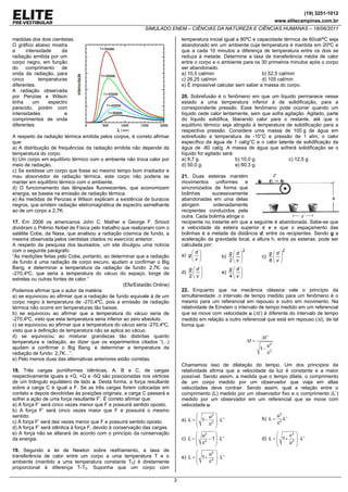 (19) 3251-1012
                                                                                                                                  www.elitecampinas.com.br
                                                            SIMULADO ENEM – CIÊNCIAS DA NATUREZA E CIÊNCIAS HUMANAS – 18/06/2011

medidas dos dois cientistas.                                                   temperatura inicial igual a 80ºC e capacidade térmica de 60cal/ºC seja
O gráfico abaixo mostra                                                        abandonado em um ambiente cuja temperatura é mantida em 20ºC e
a     intensidade     da                                                       que a cada 10 minutos a diferença de temperatura entre os dois se
radiação emitida por um                                                        reduza à metade. Determine a taxa de transferência média de calor
corpo negro, em função                                                         entre o corpo e o ambiente para os 30 primeiros minutos após o corpo
do    comprimento     de                                                       ser abandonado.
onda da radiação, para                                                         a) 10,5 cal/min                      b) 52,5 cal/min
cinco       temperaturas                                                       c) 26,25 cal/min                     d) 105 cal/min
diferentes.                                                                    e) É impossível calcular sem saber a massa do corpo.
A radiação observada
por Penzias e Wilson                                                           20. Sobrefusão é o fenômeno em que um líquido permanece nesse
tinha    um     espectro                                                       estado a uma temperatura inferior à de solidificação, para a
parecido, porém com                                                            correspondente pressão. Esse fenômeno pode ocorrer quando um
intensidades           e                                                       líquido cede calor lentamente, sem que sofra agitação. Agitado, parte
comprimentos de onda                                                           do líquido solidifica, liberando calor para o restante, até que o
diferentes.                                                                    equilíbrio térmico seja atingido à temperatura de solidificação para a
                                                                               respectiva pressão. Considere uma massa de 100 g de água em
A respeito da radiação térmica emitida pelos corpos, é correto afirmar         sobrefusão a temperatura de -10°C e pressão de 1 atm, o calor
que:                                                                           específico da água de 1 cal/g°C e o calor latente de solidificação da
a) A distribuição de frequências da radiação emitida não depende da            água de -80 cal/g. A massa de água que sofrerá solidificação se o
temperatura do corpo.                                                          líquido for agitado será:
b) Um corpo em equilíbrio térmico com o ambiente não troca calor por           a) 8,7 g.                 b) 10,0 g.            c) 12,5 g.
meio de radiação.                                                              d) 50,0 g.                e) 60,3 g.
c) Se existisse um corpo que fosse ao mesmo tempo bom irradiador e
mau absorvedor de radiação térmica, este corpo não poderia se                  21. Duas esteiras mantém
manter em equilíbrio térmico com o ambiente.                                   movimentos uniformes e
d) O funcionamento das lâmpadas fluorescentes, que economizam                  sincronizados de forma que
energia, se baseia na emissão de radiação térmica.                             bolinhas      sucessivamente
e) As medidas de Penzias e Wilson explicam a existência de buracos             abandonadas em uma delas
negros, que emitem radiação eletromagnética de espectro semelhante             atingem        ordenadamente
ao de um corpo a 2,7K.                                                         recipientes conduzidos pela
                                                                               outra. Cada bolinha atinge o
17. Em 2006 os americanos John C. Mather e George F. Smoot                     recipiente no instante em que a seguinte é abandonada. Sabe-se que
dividiram o Prêmio Nobel de Física pelo trabalho que realizaram com o          a velocidade da esteira superior é v e que o espaçamento das
satélite Cobe, da Nasa, que analisou a radiação cósmica de fundo, a            bolinhas é a metade da distância d, entre os recipientes. Sendo g a
mesma observada pelos cientistas citados no exercício anterior.                aceleração da gravidade local, a altura h, entre as esteiras, pode ser
A respeito da pesquisa dos laureados, um site divulgou uma notícia             calculada por:
com o seguinte parágrafo:                                                           ⎛d ⎞                   2                2
                                                                               a) g ⎜ ⎟              g⎛d ⎞            g⎛d ⎞
“As medições feitas pelo Cobe, portanto, ao determinar que a radiação                             b) ⎜ ⎟           c) ⎜ ⎟
de fundo é uma radiação de corpo escuro, ajudam a confirmar o Big                   ⎝v ⎠             2⎝v ⎠            8⎝v ⎠
Bang, e determinar a temperatura da radiação de fundo: 2,7K, ou                     g ⎛d ⎞              g ⎛d ⎞
-270,4ºC, que seria a temperatura do vácuo do espaço, longe de                 d)     ⎜ ⎟          e)     ⎜ ⎟
                                                                                    2⎝v ⎠               4⎝v ⎠
estrelas ou outras fontes de calor.”
                                                    (Efe/Estadão Online)
Podemos afirmar que o autor da matéria:                                        22. Enquanto que na mecânica clássica vale o princípio da
a) se equivocou ao afirmar que a radiação de fundo equivale à de um            simultaneidade: o intervalo de tempo medido para um fenômeno é o
corpo negro à temperatura de -270,4ºC, pois a emissão de radiação              mesmo para um referencial em repouso e outro em movimento. Na
térmica não ocorre em temperaturas tão baixas.                                 relatividade de Einstein o intervalo de tempo medido em um referencial
b) se equivocou ao afirmar que a temperatura do vácuo seria de                 que se move com velocidade u (Δt’) é diferente do intervalo de tempo
-270,4ºC, visto que esta temperatura seria inferior ao zero absoluto.          medido em relação a outro referencial que está em repouso (Δt), de tal
c) se equivocou ao afirmar que a temperatura do vácuo seria -270,4ºC,          forma que:
visto que a definição de temperatura não se aplica ao vácuo.
d) se equivocou ao misturar grandezas tão distintas quanto                                                              Δt '
temperatura e radiação, ao dizer que os experimentos citados “(...)                                              Δt =
                                                                                                                             u2
ajudam a confirmar o Big Bang, e determinar a temperatura da                                                            1−
radiação de fundo: 2,7K...”.                                                                                                 c2
e) Pelo menos duas das alternativas anteriores estão corretas.
                                                                               Chamamos isso de dilatação do tempo. Um dos princípios da
18. Três cargas puntiformes idênticas, A, B e C, de cargas                     relatividade afirma que a velocidade da luz é constante e a maior
respectivamente iguais a +Q, +Q e -5Q são posicionadas nos vértices            possível. Sendo assim, a medida que o tempo dilata, o comprimento
de um triângulo equilátero de lado a. Desta forma, a força resultante          de um corpo medido por um observador que viaja em altas
sobre a carga C é igual a F. Se as três cargas forem colocadas em              velocidades deve contrair. Sendo assim, qual a relação entre o
contato e depois devolvidas às posições originais, a carga C passará a         comprimento (L) medido por um observador fixo e o comprimento (L’)
sofrer a ação de uma força resultante F’. É correto afirmar que:               medido por um observador em um referencial que se move com
a) A força F’ será cinco vezes menor que F e possuirá sentido oposto.          velocidade u.
b) A força F’ será cinco vezes maior que F e possuirá o mesmo
sentido.                                                                              ⎛    u2 ⎞                                   u2
                                                                               a) L = ⎜ 1 − 2 ⎟ ⋅ L '                   b) L =       L'
c) A força F’ será dez vezes menor que F e possuirá sentido oposto.                   ⎜    c ⎟                                    c2
d) A força F’ será idêntica à força F, devido à conservação das cargas.               ⎝       ⎠
e) A força não se alterará de acordo com o princípio da conservação                   ⎛ u2    ⎞                                ⎛    c2 ⎞
da energia.                                                                    c) L = ⎜ 2 − 1 ⎟ ⋅ L '                   d) L = ⎜ 1 + 2 ⎟ ⋅ L '
                                                                                      ⎜ c     ⎟                                ⎜    u ⎟
                                                                                      ⎝       ⎠                                ⎝       ⎠
19. Segundo a lei de Newton sobre resfriamento, a taxa de                             ⎛    u2 ⎞
transferência de calor entre um corpo a uma temperatura T e o                  e) L = ⎜ 1 + 2 ⎟ ⋅ L '
ambiente (mantido a uma temperatura constante T0) é diretamente                       ⎜    c ⎟
                                                                                      ⎝       ⎠
proporcional à diferença T-T0. Suponha que um corpo com

                                                                           3
 