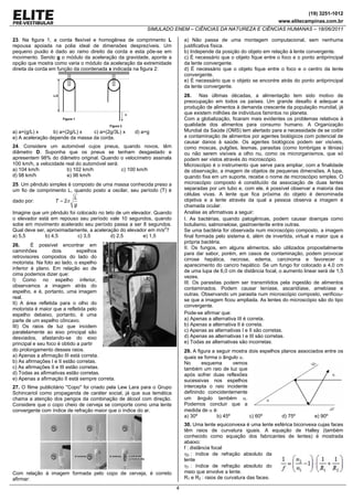 (19) 3251-1012
                                                                                                                        www.elitecampinas.com.br
                                                               SIMULADO ENEM – CIÊNCIAS DA NATUREZA E CIÊNCIAS HUMANAS – 18/06/2011

23. Na figura 1, a corda flexível e homogênea de comprimento L                a) Não passa de uma montagem computacional, sem nenhuma
repousa apoiada na polia ideal de dimensões desprezíveis. Um                  justificativa física.
pequeno puxão é dado ao ramo direito da corda e esta põe-se em                b) Independe da posição do objeto em relação à lente convergente.
movimento. Sendo g o módulo da aceleração da gravidade, aponte a              c) É necessário que o objeto fique entre o foco e o ponto antiprincipal
opção que mostra como varia o módulo da aceleração da extremidade             da lente convergente.
direita da corda em função da coordenada x indicada na figura 2:              d) É necessário que o objeto fique entre o foco e o centro da lente
                                                                              convergente.
                                                                              e) É necessário que o objeto se encontre atrás do ponto antiprincipal
                                                                              da lente convergente.
                  L/2                                                         28.     Nas últimas décadas, a alimentação tem sido motivo de
                                                                              preocupação em todos os países. Um grande desafio é adequar a
                                                                              produção de alimentos à demanda crescente da população mundial, já
                                                      x                       que existem milhões de indivíduos famintos no planeta.
                        Figura 1                                              Com a globalização, ficaram mais evidentes os problemas relativos à
                                           Figura 2                           qualidade dos alimentos para consumo humano. A Organização
a) a=(g/L) x     b) a=(2g/L) x   c) a=(2g/3L) x           d) a=g              Mundial da Saúde (OMS) tem alertado para a necessidade de se coibir
e) A aceleração depende da massa da corda.                                    a contaminação de alimentos por agentes biológicos com potencial de
                                                                              causar danos à saúde. Os agentes biológicos podem ser visíveis,
24. Considere um automóvel cujos pneus, quando novos, têm                     como moscas, pulgões, lesmas, parasitas (como lombrigas e tênias)
diâmetro D. Suponha que os pneus se tenham desgastado e                       ou não serem visíveis a olho nu, como os microrganismos, que só
apresentem 98% do diâmetro original. Quando o velocímetro assinala            podem ser vistos através do microscópio.
100 km/h, a velocidade real do automóvel será:                                Microscópio é o instrumento que serve para ampliar, com a finalidade
a) 104 km/h             b) 102 km/h            c) 100 km/h                    de observação, a imagem de objetos de pequenas dimensões. A lupa,
d) 98 km/h              e) 96 km/h                                            quando fixa em um suporte, recebe o nome de microscópio simples. O
25. Um pêndulo simples é composto de uma massa conhecida preso a              microscópio composto é constituído da associação de duas lentes
um fio de comprimento L, quando posto a oscilar, seu período (T) é            separadas por um tubo e, com ele, é possível observar a maioria das
                                                                              células vivas. A lente que fica próxima do objeto é denominada
                          L
dado por:        T = 2π                                                       objetiva e a lente através da qual a pessoa observa a imagem é
                          g                                                   chamada ocular.
Imagine que um pêndulo foi colocado no teto de um elevador. Quando            Analise as afirmativas a seguir:
o elevador está em repouso seu período vale 10 segundos, quando               I. As bactérias, quando patogênicas, podem causar doenças como
sobe em movimento acelerado seu período passa a ser 8 segundos.               botulismo, salmonelose, gastroenterite entre outras.
Qual deve ser, aproximadamente, a aceleração do elevador em m/s2?             Se uma bactéria for observada num microscópio composto, a imagem
a) 5,5        b) 4,5       c) 3,5        d) 2,5        e) 1,5                 final formada pelo sistema é, além de invertida, virtual e maior que a
                                                                              própria bactéria.
26.      É possível encontrar em
                                                                              II. Os fungos, em alguns alimentos, são utilizados propositalmente
caminhões          dois       espelhos
                                                                              para dar sabor, porém, em casos de contaminação, podem provocar
retrovisores compostos do lado do
                                                                              cirrose hepática, necrose, edema, carcinoma e favorecer o
motorista. Na foto ao lado, o espelho
                                                                              aparecimento do cancro hepático. Se um fungo for colocado a 4,0 cm
inferior é plano. Em relação ao de
                                                                              de uma lupa de 6,0 cm de distância focal, o aumento linear será de 1,5
cima podemos dizer que:
                                                                              vezes.
I) Como no espelho inferior,
                                                                              III. Os parasitas podem ser transmitidos pela ingestão de alimentos
observamos a imagem atrás do
                                                                              contaminados. Podem causar teníase, ascaridíase, amebíase e
espelho, e é, portanto, uma imagem
                                                                              outras. Observando um parasita num microscópio composto, verificou-
real.
                                                                              se que a imagem ficou ampliada. As lentes do microscópio são do tipo
II) A área refletida para o olho do
                                                                              convergente.
motorista é maior que a refletida pelo
espelho debaixo, portanto, é uma                                              Pode-se afirmar que:
parte de um espelho côncavo.                                                  a) Apenas a alternativa III é correta.
III) Os raios de luz que incidem                                              b) Apenas a alternativa II é correta.
paralelamente ao eixo principal são                                           c) Apenas as alternativas I e II são corretas.
desviados, afastando-se do eixo                                               d) Apenas as alternativas I e III são corretas.
principal e seu foco é obtido a partir                                        e) Todas as alternativas são incorretas.
do prolongamento desses raios.                                                29. A figura a seguir mostra dois espelhos planos associados entre os
a) Apenas a afirmação III está correta.                                       quais se forma o ângulo α.
b) As afirmações I e II estão corretas.                                       No      esquema       vemos
c) As afirmações II e III estão corretas.                                     também um raio de luz que
d) Todas as afirmativas estão corretas.                                       após sofrer duas reflexões
e) Apenas a afirmação II está sempre correta.                                 sucessivas nos espelhos
27. O filme publicitário ''Copo'' foi criado pela Lew Lara para o Grupo       intercepta o raio incidente
Schincariol como propaganda de caráter social, já que sua temática            definindo coincidentemente
chama a atenção dos perigos da combinação de álcool com direção.              um ângulo também α.
Considere que o copo cheio de cerveja se comporte como uma lente              Podemos concluir que a
convergente com índice de refração maior que o índice do ar.                  medida de α é:
                                                                              a) 30º         b) 45º        c) 60º        d) 75º        e) 90º
                                                                              30. Uma lente equiconvexa é uma lente esférica biconvexa cujas faces
                                                                              têm raios de curvatura iguais. A equação de Halley (também
                                                                              conhecido como equação dos fabricantes de lentes) é mostrada
                                                                              abaixo:
                                                                              f : distância focal
                                                                              η2 : índice de refração absoluto da
                                                                              lente
                                                                              η1 : índice de refração absoluto do
Com relação à imagem formada pelo copo de cerveja, é correto                  meio que envolve a lente.
afirmar:                                                                      R1 e R2 : raios de curvatura das faces.

                                                                          4
 