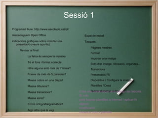 Sessió 1
Programari lliure: http://www.escolapia.cat/pl/

descarreguem Open Office                             Espai de treball
Indicacions gràfiques sobre com fer una              Tasques:
   presentació (veure apunts):
                                                          Pàgines mestres
      Revisar al final:
                                                          Format
             La lletra és sempre la mateixa
                                                          Importar una imatge
             Té el fons i format correcte
                                                          Botó dret imatge: Alineació, organitza...
             Hiha alguna amb més de 7 línies?             Transicions
             Frases de més de 5 paraules?                 Presentació F5
             Massa colors en una diapo?                   Dispositiva / Configura la imatge...

             Massa dibuixos?                              Plantilles / Desa

             Massa transicions?                   Crea una presentació amb el logo de l’escola.
                                                          Buscar dissenys online
                                                  Si vols
             Massa sons?
                                                  pots buscar plantilles a internet i aplicar-hi
             Errors ortografia/gramàtica?         alguna
                                                  modificació.
             Algú altre que la vegi
                                                  Desa-ho com a plantilla.
 
