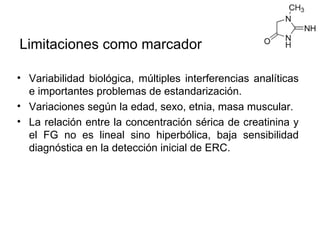 Limitaciones como marcador

• Variabilidad biológica, múltiples interferencias analíticas
  e importantes problemas de estandarización.
• Variaciones según la edad, sexo, etnia, masa muscular.
• La relación entre la concentración sérica de creatinina y
  el FG no es lineal sino hiperbólica, baja sensibilidad
  diagnóstica en la detección inicial de ERC.
 