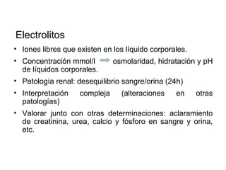 Electrolitos
• Iones libres que existen en los líquido corporales.
• Concentración mmol/l         osmolaridad, hidratación y pH
  de líquidos corporales.
• Patología renal: desequilibrio sangre/orina (24h)
• Interpretación    compleja     (alteraciones   en     otras
  patologías)
• Valorar junto con otras determinaciones: aclaramiento
  de creatinina, urea, calcio y fósforo en sangre y orina,
  etc.
 