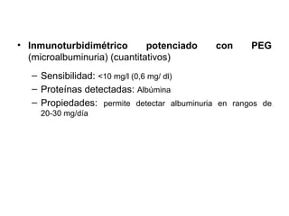 • Inmunoturbidimétrico        potenciado     con      PEG
  (microalbuminuria) (cuantitativos)
   – Sensibilidad: <10 mg/l (0,6 mg/ dl)
   – Proteínas detectadas: Albúmina
   – Propiedades: permite detectar albuminuria en rangos de
     20-30 mg/día
 