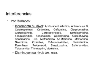 Interferencias
• Por fármacos:
   – Incrementa su nivel: Ácido acetil salicílico, Anfotericina B,
      Cefalosporinas, Cefalotina, Cefazolina, Clorpromazina,
      Clorpropamida,        Corticosteroides,       Estreptomicina,
      Fenazopiridina, Fenoftaleina, Gentamicina, Griseofulvina,
      Kanamacina, Litio, Mefenámico Ac.Meticilina, Mezlocilina,
      Neomicina,    Oxacilina,   P-Aminosalicílico,   Penicilamina,
      Penicilinas,  Probenecid,    Streptozocina,    Sulfonamidas,
      Tolbutamida, Trimetoprim, Viomicina.
   – Disminuyen su nivel: Oro, sales.
 