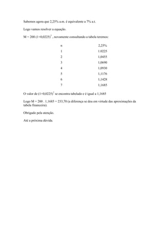 Sabemos agora que 2,25% a.m. é equivalente a 7% a.t.

Logo vamos resolver a equação.

M = 200 (1+0,0225)7 , novamente consultando a tabela teremos:

                           n                            2,25%
                           1                           1.0225
                           2                           1,0455
                           3                           1,0690
                           4                           1,0930
                           5                           1,1176
                           6                           1,1428
                           7                           1,1685

O valor de (1+0,0225)7 se encontra tabelado e é igual a 1,1685

Logo M = 200 . 1,1685 = 233,70 (a diferença se deu em virtude das aproximações da
tabela financeira).

Obrigado pela atenção.

Até a próxima dúvida.
 