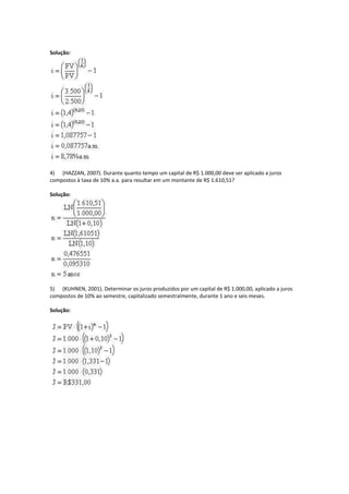 Solução:




4) (HAZZAN, 2007). Durante quanto tempo um capital de R$ 1.000,00 deve ser aplicado a juros
compostos à taxa de 10% a.a. para resultar em um montante de R$ 1.610,51?

Solução:




5) (KUHNEN, 2001). Determinar os juros produzidos por um capital de R$ 1.000,00, aplicado a juros
compostos de 10% ao semestre, capitalizado semestralmente, durante 1 ano e seis meses.

Solução:
 