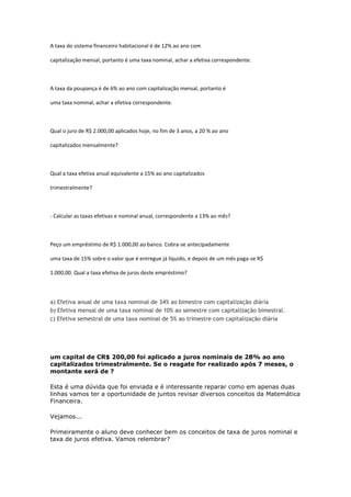 A taxa do sistema financeiro habitacional é de 12% ao ano com

capitalização mensal, portanto é uma taxa nominal, achar a efetiva correspondente.



A taxa da poupança é de 6% ao ano com capitalização mensal, portanto é

uma taxa nominal, achar a efetiva correspondente.



Qual o juro de R$ 2.000,00 aplicados hoje, no fim de 3 anos, a 20 % ao ano

capitalizados mensalmente?



Qual a taxa efetiva anual equivalente a 15% ao ano capitalizados

trimestralmente?



- Calcular as taxas efetivas e nominal anual, correspondente a 13% ao mês?



Peço um empréstimo de R$ 1.000,00 ao banco. Cobra-se antecipadamente

uma taxa de 15% sobre o valor que é entregue já líquido, e depois de um mês paga-se R$

1.000,00. Qual a taxa efetiva de juros deste empréstimo?




a) Efetiva anual de uma taxa nominal de 34% ao bimestre com capitalização diária
b) Efetiva mensal de uma taxa nominal de 10% ao semestre com capitalização bimestral.
c) Efetiva semestral de uma taxa nominal de 5% ao trimestre com capitalização diária




um capital de CR$ 200,00 foi aplicado a juros nominais de 28% ao ano
capitalizados trimestralmente. Se o resgate for realizado após 7 meses, o
montante será de ?

Esta é uma dúvida que foi enviada e é interessante reparar como em apenas duas
linhas vamos ter a oportunidade de juntos revisar diversos conceitos da Matemática
Financeira.

Vejamos...

Primeiramente o aluno deve conhecer bem os conceitos de taxa de juros nominal e
taxa de juros efetiva. Vamos relembrar?
 