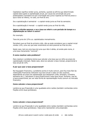 Capitalizar significa render juros, portanto, quando se afirma que determinado
capital está sujeito à capitalização anual, por causa da convenção de juros
postecipados (considera-se que a formação dos juros é apenas ao final do prazo a
que a taxa se refere), no caso, ao final do ano.

Se a capitalização é semestral – o capital rende juros ao final do semestre.

Se a capitalização é mensal – o capital rende juros ao final do mês.

Agora a dúvida aparece, e se a taxa se referir a um período de tempo e a
capitalização se referir a outro?

Por exemplo:

Taxa de juros de 12% a.a. capitalizados mensalmente.

Percebam que ao final do primeiro mês, não se pode considerar que o capital inicial
rendeu 12%, uma vez que este rendimento só será possível ao final do ano.

Neste caso, tem-se uma taxa de juros que não é válida, só existe pelo nome, é
uma taxa meramente "nominal".

E como resolver este problema?

Para resolver o problema temos que calcular uma taxa que se refira ao prazo de
capitalização (mensal). Neste caso, deve-se calcular a taxa mensal, proporcional à
taxa anual de 12%.

E por que usar a taxa proporcional?

Na linguagem financeira, o problema acima é muito comum, pois fica mais fácil às
instituições financeiras indicarem sua taxa anual e cada um dos usuários,
dependendo do prazo de capitalização que desejarem (mês, bimestre, trimestre,
semestre etc.), calcularem a taxa proporcional a esta taxa anual. Portanto, usa-se
a taxa proporcional, por ser esta forma de representação muito comum no mercado
financeiro.

Como calcular a taxa proporcional?

Lembre-se que Proporção é uma igualdade entre razões (também conhecidas como
frações entre duas grandezas).




Como calcular a taxa proporcional?

Lembre-se que Proporção é uma igualdade entre razões (também conhecidas como
frações entre duas grandezas). Veja como representar uma proporção:



       (lê-se a está para b assim como c está para d) onde     e   são razões
 