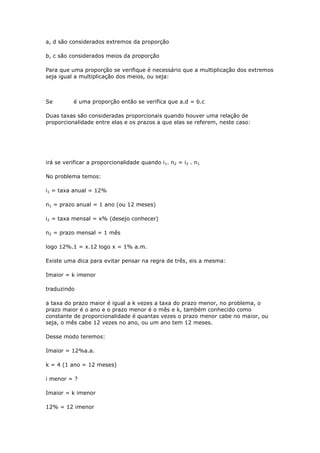 a, d são considerados extremos da proporção

b, c são considerados meios da proporção

Para que uma proporção se verifique é necessário que a multiplicação dos extremos
seja igual a multiplicação dos meios, ou seja:



Se         é uma proporção então se verifica que a.d = b.c

Duas taxas são consideradas proporcionais quando houver uma relação de
proporcionalidade entre elas e os prazos a que elas se referem, neste caso:




irá se verificar a proporcionalidade quando i 1. n2 = i2 . n1

No problema temos:

i1 = taxa anual = 12%

n1 = prazo anual = 1 ano (ou 12 meses)

i2 = taxa mensal = x% (desejo conhecer)

n2 = prazo mensal = 1 mês

logo 12%.1 = x.12 logo x = 1% a.m.

Existe uma dica para evitar pensar na regra de três, eis a mesma:

Imaior = k imenor

traduzindo

a taxa do prazo maior é igual a k vezes a taxa do prazo menor, no problema, o
prazo maior é o ano e o prazo menor é o mês e k, também conhecido como
constante de proporcionalidade é quantas vezes o prazo menor cabe no maior, ou
seja, o mês cabe 12 vezes no ano, ou um ano tem 12 meses.

Desse modo teremos:

Imaior = 12%a.a.

k = 4 (1 ano = 12 meses)

i menor = ?

Imaior = k imenor

12% = 12 imenor
 