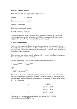 1o. caso) Período trimestral

Neste caso, fazendo uma regra de três simples tem-se:

7 meses __________ n trimestres

3 meses __________ 1 trimestre

logo n = 7/3 trimestres

Tente resolver a fórmula anterior.

M = 200 (1+0,07)7/3 = 234,20

Observe que somente através do uso de uma calculadora será possível encontrar a
resposta desta equação, mas nos concursos públicos tem sido proibido o uso destas
máquinas "poderosas", logo o problema ficaria sem solução?

2o. caso) Período mensal

Neste caso tenho que entender um novo conceito, o de taxas equivalentes. O que se
deseja é trabalhar com uma taxa mensal que me dê o mesmo juro que a taxa trimestral
que eu já tenho, quando aplicadas sobre o mesmo capital e o mesmo prazo. Pois esta é a
definição de taxas equivalentes.

Duas taxas são equivalentes quando aplicadas sobre o mesmo capital e o mesmo prazo
dão como resultado o mesmo montnate.

Portanto desejo achar a taxa mensal equivalente à taxa trimestral de 7%.

(1+itrimestral)1trimestre = (1+imensal)3meses

logo:

(1+0,07)1 = (1+imensal)3meses

Novamente o aluno teria que trabalhar com valores exponenciais e uma calculadora
resolveria rapidamente tal problema (mas não a teremos, lembra, no concurso), então
utilizaremos as tabelas financeiras que apresentam o valor de (1+i)n para vários valores
de i e de n. Vejamos:

                                   n                    i = 2,25%
                                   1                (1+i)n = 1,0225
                                   2                (1+i)n = 1,0455
                                   3                (1+i)n = 1,0690

Ou seja, para n = 3 meses a taxa mensal que faz com que (1+i)n = 1,07 e
aproximadamente igual a 2,25% a.m.
 