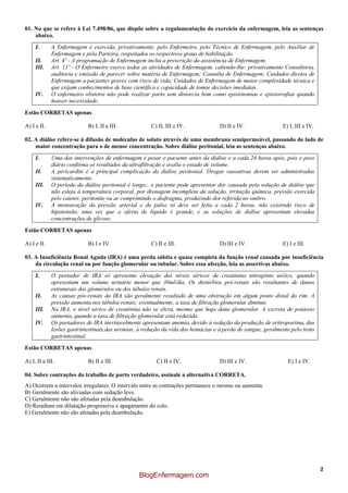 2
01. No que se refere à Lei 7.498/86, que dispõe sobre a regulamentação do exercício da enfermagem, leia as sentenças
abaixo.
I. A Enfermagem é exercida, privativamente, pelo Enfermeiro, pelo Técnico de Enfermagem, pelo Auxiliar de
Enfermagem e pela Parteira, respeitados os respectivos graus de habilitação.
II. Art. 4º - A programação de Enfermagem inclui a prescrição da assistência de Enfermagem.
III. Art. 11º - O Enfermeiro exerce todas as atividades de Enfermagem, cabendo-lhe: privativamente Consultoria,
auditoria e emissão de parecer sobre matéria de Enfermagem; Consulta de Enfermagem; Cuidados diretos de
Enfermagem a pacientes graves com risco de vida; Cuidados de Enfermagem de maior complexidade técnica e
que exijam conhecimentos de base científica e capacidade de tomar decisões imediatas.
IV. O enfermeiro obstetra não pode realizar parto sem distorcia bem como episiotomias e episiorrafias quando
houver necessidade.
Estão CORRETAS apenas
A) I e II. B) I, II e III. C) II, III e IV. D) II e IV. E) I, III e IV.
02. A diálise refere-se à difusão de moléculas de soluto através de uma membrana semipermeável, passando do lado de
maior concentração para o de menor concentração. Sobre diálise peritonial, leia as sentenças abaixo.
I. Uma das intervenções de enfermagem é pesar o paciente antes da diálise e a cada 24 horas após, pois o peso
diário confirma os resultados da ultrafiltração e avalia o estado de volume.
II. A pericardite é a principal complicação da diálise peritonial. Drogas vasoativas devem ser administradas
sistematicamente.
III. O período da diálise peritonial é longo;, o paciente pode apresentar dor causada pela solução de diálise que
não esteja à temperatura corporal, por drenagem incompleta da solução, irritação química, pressão exercida
pelo cateter, peritonite ou ar comprimindo o diafragma, produzindo dor referida no ombro.
IV. A mensuração da pressão arterial e do pulso só deve ser feita a cada 2 horas, não existindo risco de
hipotensão, uma vez que a oferta de líquido é grande, e as soluções de diálise apresentam elevadas
concentrações de glicose.
Estão CORRETAS apenas
A) I e II. B) I e IV. C) II e III. D) III e IV. E) I e III.
03. A Insuficiência Renal Aguda (IRA) é uma perda súbita e quase completa da função renal causada por insuficiência
da circulação renal ou por função glomerular ou tubular. Sobre essa afecção, leia as assertivas abaixo.
I. O portador de IRA só apresenta elevação dos níveis séricos de creatinina nitrogênio uréico, quando
apresentam um volume urinário menor que 30ml/dia. Os distúrbios pré-renais são resultantes de danos
estruturais dos glomérulos ou dos túbulos renais.
II. As causas pós-renais da IRA são geralmente resultado de uma obstrução em algum ponto distal do rim. A
pressão aumenta nos túbulos renais; eventualmente, a taxa de filtração glomerular diminui.
III. Na IRA, o nível sérico de creatinina não se eleva, mesmo que haja dano glomerular. A excreta de potássio
aumenta, quando a taxa de filtração glomerular está reduzida.
IV. Os portadores de IRA inevitavelmente apresentam anemia, devido à redução da produção de eritropoetina, das
lesões gastrintestinais,das uremias, à redução da vida das hemácias e à perda de sangue, geralmente pelo trato
gastrintestinal.
Estão CORRETAS apenas
A) I, II e III. B) II e III. C) II e IV. D) III e IV. E) I e IV.
04. Sobre contrações do trabalho de parto verdadeiro, assinale a alternativa CORRETA.
A) Ocorrem a intervalos irregulares. O intervalo entre as contrações permanece o mesmo ou aumenta.
B) Geralmente são aliviadas com sedação leve.
C) Geralmente não são afetadas pela deambulação.
D) Resultam em dilatação progressiva e apagamento do colo.
E) Geralmente não são afetadas pela deambulação.
BlogEnfermagem.com
 