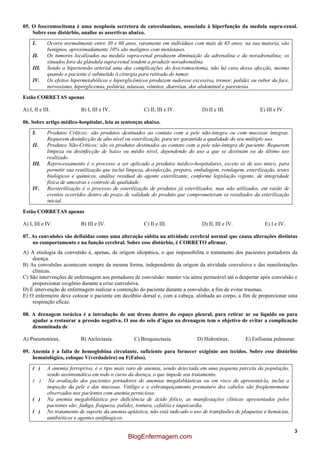 3
05. O feocromocitoma é uma neoplasia secretora de catecolaminas, associada à hiperfunção da medula supra-renal.
Sobre esse distúrbio, analise as assertivas abaixo.
I. Ocorre normalmente entre 30 e 60 anos, raramente em indivíduos com mais de 65 anos; na sua maioria, são
benignos, aproximadamente 10% são malignos com metástases.
II. Os tumores localizados na medula supra-renal produzem diminuição da adrenalina e da noradrenalina; os
situados fora da glândula supra-renal tendem a produzir noradrenalina.
III. Sendo a hipertensão arterial uma das complicações do feocromocitoma, não há cura dessa afecção, mesmo
quando o paciente é submetido à cirurgia para retirada do tumor.
IV. Os efeitos hipermetabólicos e hiperglicêmicos produzem sudorese excessiva, tremor, palidez ou rubor da face,
nervosismo, hiperglicemia, poliúria, náuseas, vômitos, diarréias, dor abdominal e parestesia.
Estão CORRETAS apenas
A) I, II e III. B) I, III e IV. C) II, III e IV. D) II e III. E) III e IV.
06. Sobre artigo médico-hospitalar, leia as sentenças abaixo.
I. Produtos Críticos: são produtos destinados ao contato com a pele não-íntegra ou com mucosas íntegras.
Requerem desinfecção de alto nível ou esterilização, para ter garantida a qualidade do seu múltiplo uso.
II. Produtos Não-Críticos: são os produtos destinados ao contato com a pele não-íntegra do paciente. Requerem
limpeza ou desinfecção de baixo ou médio nível, dependendo do uso a que se destinam ou do último uso
realizado.
III. Reprocessamento é o processo a ser aplicado a produtos médico-hospitalares, exceto os de uso único, para
permitir sua reutilização que inclui limpeza, desinfecção, preparo, embalagem, rotulagem, esterilização, testes
biológicos e químicos, análise residual do agente esterilizante, conforme legislação vigente, de integridade
física de amostras e controle de qualidade.
IV. Reesterilização é o processo de esterilização de produtos já esterilizados, mas não utilizados, em razão de
eventos ocorridos dentro do prazo de validade do produto que comprometeram os resultados da esterilização
inicial.
Estão CORRETAS apenas
A) I, III e IV. B) III e IV. C) II e III. D) II, III e IV. E) I e IV.
07. As convulsões são definidas como uma alteração súbita na atividade cerebral normal que causa alterações distintas
no comportamento e na função cerebral. Sobre esse distúrbio, é CORRETO afirmar.
A) A etiologia da convulsão é, apenas, de origem idiopática, o que impossibilita o tratamento dos pacientes portadores da
doença.
B) As convulsões acontecem sempre da mesma forma, independente da origem da atividade convulsiva e das manifestações
clínicas.
C) São intervenções de enfermagem aos portadores de convulsão: manter via aérea permeável até o despertar após convulsão e
proporcionar oxigênio durante a crise convulsiva.
D) É intervenção de enfermagem realizar a contenção do paciente durante a convulsão, a fim de evitar traumas.
E) O enfermeiro deve colocar o paciente em decúbito dorsal e, com a cabeça, alinhada ao corpo, a fim de proporcionar uma
respiração eficaz.
08. A drenagem torácica é a introdução de um dreno dentro do espaço pleural, para retirar ar ou líquido ou para
ajudar a restaurar a pressão negativa. O uso do selo d’água na drenagem tem o objetivo de evitar a complicação
denominada de
A) Pneumotórax. B) Atelectasia. C) Broquiectasia. D) Hidrotórax. E) Enfisema pulmonar.
09. Anemia é a falta de hemoglobina circulante, suficiente para fornecer oxigênio aos tecidos. Sobre esse distúrbio
hematológico, coloque V(verdadeiro) ou F(Falso).
( ) A anemia ferropriva, é o tipo mais raro de anemia, sendo detectada em uma pequena parcela da população,
sendo assintomática em todo o curso da doença, o que impede seu tratamento.
( ) Na avaliação dos pacientes portadores de anemias megaloblásticas ou em risco de apresentá-la, inclui a
inspeção da pele e das mucosas. Vitiligo e o esbranquiçamento prematuro dos cabelos são freqüentemente
observados nos pacientes com anemia perniciosa.
( ) Na anemia megaloblástica por deficiência de ácido fólico, as manifestações clínicas apresentadas pelos
pacientes são: fadiga, fraqueza, palidez, tontura, cefaléia e taquicardia.
( ) No tratamento de suporte da anemia aplástica, não está indicado o uso de transfusões de plaquetas e hemácias,
antibióticos e agentes antifúngicos.
BlogEnfermagem.com
 
