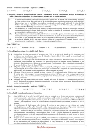 4
Assinale a alternativa que contém a seqüência CORRETA.
A) V, V, V, V. B) V, F, F, V. C) F, F, V, V. D) F, V, V, F. E) F, F, F, F.
10. Segundo o Plano de Reorganização da Atenção à Hipertensão Arterial e ao Diabetes melittus, do Ministério da
Saúde (Manual de Hipertensão Arterial e Diabetes melittus), leia as sentenças abaixo.
I. A classificação diagnóstica da Hipertensão arterial é classificada, de acordo com o III Consenso Brasileiro
de Hipertensão Arterial. A pressão arterial de um indivíduo adulto que não esteja em uso de medicação anti-
hipertensiva e sem co-morbidades associadas é considerada normal, quando a Pressão Arterial Sistólica
PAS é < 130 mmHg e a Pressão Arterial Diastólica é 85 mmHg. Níveis de PAS entre 130 e 139 mmHg e/ou
de PAD entre 85 e 89 mmHg são considerados limítrofes.
II. Na anamnese e no exame físico de um portador de hipertensão arterial, devem ser observados: sinais ou
sintomas sugestivos de lesão em órgão alvo e/ou causas secundárias de hipertensão arterial e avaliação,
apenas, do pulso radial em ambos os braços.
III. Na estratificação dos portadores de HÁ, não devem ser observados, apenas, níveis tensionais mas também a
presença de outros fatores de risco ou doenças concomitantes. O grupo de risco muito alto inclui portadores
de HA grau III, que possuem mais fatores de risco com doença cardiovascular ou renal manifesta.
IV. A prevenção primária da HA tem como objetivos: alcançar a remissão do HÁ, quando possível; evitar o
aparecimento de complicações e retardar a progressão do quadro clínico.
Estão CORRETAS
A) I, II, III e IV. B) apenas I, II e IV. C) apenas I e III. D) apenas III e IV. E) apenas II, III e IV.
11. Sobre Hepatites, coloque V (verdadeiro) e F (Falso).
( ) A descoberta do vírus da hepatite C aconteceu em 1989, e, no início da década de 90, surgiram testes
sorológicos que identificaram a presença da infecção. A partir daí, foi interrompida a contaminação em
transfusões de sangue e transplantes.
( ) A hepatite C é causada por um vírus transmitido por sangue contaminado. A transmissão por via sexual e a
transmissão vertical também são freqüentes. Na maioria das vezes, os sintomas surgem rapidament, o que
favorece o diagnóstico precoce. Existe vacina para hepatite C aplicada em 3 doses, e esta integra o calendário
de vacinal do Sistema Único de Saúde (SUS)
( ) A hepatite C pode evoluir para a forma crônica, o que pode, ao longo dos anos, se tornar uma cirrose ou um
câncer no fígado. É necessário que todas as pessoas que se submeteram à transfusão de sangue ou transplantes
antes de 1993 procurem um serviço de saúde para realizar o exame de sangue.
( ) A hepatite B é de origem viral, podendo se tornar crônica. A Prevenção da hepatite B é feita com a aplicação
de vacina, que é oferecida para pessoas na faixa etária entre 1 a 19 anos bem como para quem pertence a
grupos de risco, como os imunodeprimidos, os profissionais da área de saúde e os profissionais do sexo, em
qualquer faixa etária.
( ) A hepatite A é uma doença infecciosa aguda, causada pelo vírus da hepatite A. A transmissão é fecal-oral,
através da ingestão de água e alimentos contaminados ou de uma pessoa para outra. Ainda não existem
vacinas contra a hepatite A.
Assinale a alternativa que contém a seqüência CORRETA.
A) V, V, F, F, F. B) F, F, F, V, V. C) V, F, V, F, F. D) F, F, V, F, V. E) V, F, V, V, F.
12. Sobre Saúde Mental, analise as assertivas abaixo.
I. A Lei 10.216, de 06 de abril de 2001 dispõe sobre a proteção e os direitos das pessoas portadoras de
transtornos mentais e redireciona o modelo assistencial em saúde mental. No parágrafo 1º do Art 8ª, determina
que a internação psiquiátrica involuntária, no prazo de 72 horas, deve ser comunicada ao Ministério Público
Estadual e pelo responsável técnico do estabelecimento, devendo a comunicação, também, acontecer na alta do
paciente.
II. Os profissionais de Enfermagem são técnicos de referência, que atuam em um sistema de equipe
interdisciplinar, no qual o saber é trocado e não, imposto de forma hierárquica. O principal objetivo do
enfermeiro psiquiátrico é a reabilitação psicossocial do portador de transtorno mental.
III. O CAPS I (Centro de Atenção Psicossocial) – Serviço de Atenção Psicossocial com capacidade operacional
para atendimento em municípios com população entre 70.000 e 200.000 habitantes é responsável, sob a
coordenação do gestor local, pela organização da demanda e da rede de cuidados em saúde mental no âmbito
do seu território.
IV. A equipe técnica mínima para atuação no CAPS II para atendimento de 30 (trinta) pacientes por turno, tendo
como limite máximo 45 (quarenta e cinco) pacientes/dia, em regime de atendimento intensivo será composta
de: 01 (um) médico com formação em saúde mental, 01 (um) enfermeiro, 03 (três) profissionais de nível
superior e 04 (quatro) profissionais de nível médio.
BlogEnfermagem.com
 