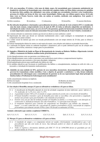 6
17. Z.R. sexo masculino, 33 (trinta e três) anos de idade, negro, foi encaminhado para tratamento ambulatorial em
hospital de referência em hematologia com a descrição dos seguintes dados em ficha clínica: presença de episódios
de anorexia, febre, palidez, dor abdominal e nas costas, artralgia nas extremidades, icterícia e crise trombocística,
presença de células em forma de foice em exame hematológico. Relata que, nos últimos quatro meses, foi levado
duas vezes ao Pronto Socorro, tendo sido, em ambas as ocasiões, medicado com analgésicos. Este quadro é
característico de
A) febre reumática. B) trombose. C) talassemia. D) hemofilia. E) anemia falciforme.
18. Das infecções hospitalares relacionadas a procedimentos invasivos, a infecção do trato urinário (ITU) é considerada
uma das mais comuns, compreendendo cerca de mais de 40% de todas as infecções adquiridas em instituições. A
introdução da sonda vesical causa, em cerca de 6,5% dos pacientes, quadro de bacteremia transitória, ficando entre
as mais importantes causas de infecção nosocomial. Para prevenção da Infecção do Trato Urinário, recomenda-se
A) o sistema utilizado no cateterismo urinário que deverá ser aberto ao meio ambiente e estéril.
B) higienização das mãos que deverá ser realizada imediatamente antes e após sondagem ou manipulação de qualquer
componente do cateter urinário.
C) a sonda vesical de demora que deve ser trocada periodicamente com um tempo mínimo de 24 dias, para se efetuar a
permuta.
D) realizar manipulações diárias do cateter ou anti-sepsia do meato, com soluções anti-sépticas ou pomadas bactericidas.
E) a realização de higiene íntima no ambiente hospitalar é dispensável, pois se pode substituí-la pelo uso de solução anti-
séptica e, dessa forma, minimizar o tempo gasto no procedimento.
19. Segundo o Ministério da Saúde no Plano de Reorganização da Atenção ao Diabetes Mellitus e Hipertensão Arterial
(2002), o tratamento do Diabetes mellitus inclui, prioritariamente, a adoção
A) dos hipoglicemiantes orais aos pacientes com diabetes tipo 1.
B) dos hipoglicemiantes orais a todos os pacientes com insuficiência renal crônica e comprometimento hepático.
C)de comportamentos que acentuem o risco para obesidade e tabagismo.
D) da hospitalização precoce para modificação dos hábitos de vida.
E) de medidas educativas que favoreçam as modificações dos hábitos e, conseqüentemente, mudança no estilo de vida e, se
necessário, a introdução de tratamento medicamentoso.
20. Admitido em uma unidade de SPA, paciente do sexo masculino, inconsciente, desacompanhado, com diagnóstico
provável de traumatismo crânio encefálico. Com o objetivo de garantir a assistência e a vida, foram realizados
procedimentos de enfermagem sem o consentimento do paciente ou de seu representante legal. Qual princípio da
bioética baliza o Profissional de Enfermagem neste atendimento?
A) Do consentimento ominoso ou implícito.
B) Ético de inação. D) Bioético de demanda.
C) Do consentimento hospitalar livre e esclarecido. E) Da beneficência.
21. Em relação à Hemofilia, marque (V) para as afirmativas verdadeiras e (F) para as falsas.
( ) A classificação da Hemofilia depende do nível da atividade coagulante do fator deficiente: grave- inferior a
1%, moderada- de 1 a 5%, leve- entre 5 e 25%.
( ) A quantidade do fator VIII ou IX circulando no sangue aumenta de acordo com o crescimento do hemofílico.
( ) O homem hemofílico transmite o gene da hemofilia para todas as suas filhas; elas apresentam a coagulação
normal, mas portam o gene para hemofilia e são chamadas de portadoras.
( ) Existem casos em que não há nenhum portador de hemofilia na família, e a criança nasce com alteração no
cromossomo X, chamada de mutação. Em cada 4 hemofílicos, 1 se apresenta nesta situação.
( ) O tratamento disponível para controlar um sangramento nos hemofílicos com inibidor são chamados “
bypass”, e os mais conhecidos são: concentrado de complexo protrombínico (CCP), concentrado de complexo
protrombínico parcialmente ativado (CPPa) e fator VII ativado recombinante (rFVIIa).
Assinale a alternativa que contém a seqüência CORRETA.
A) V, V, F, V, V. B) V, F, V, V, V. C) F, V, F, V, F. D) F, F, V, V, F. E) V, V, F, F, F.
22. Marque (V) para as afirmativas verdadeiras e (F) para as falsas.
( ) A transfusão de sangue e os componentes devem ser usados criteriosamente, considerando-se que é um
procedimento que não está isento de riscos. Sua indicação poderá ser objeto de análise pelo serviço de
Hemoterapia.
( ) Todos os registros e documentos definidos pela RDC Nº 153 de 14/06/2004 devem ser guardados por um
período mínimo de 10 anos.
BlogEnfermagem.com
 