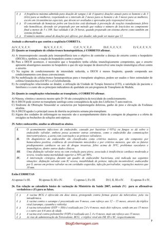 7
( ) A freqüência máxima admitida para doação de sangue é de 4 (quatro) doações anuais para os homens e de 3
(três) para as mulheres, respeitando-se o intervalo de 2 meses para os homens e de 3 meses para as mulheres,
exceto em circunstâncias especiais, que devem ser avaliadas e aprovadas pelo responsável técnico.
( ) O concentrado de hemácias pobre em leucócitos está destinado à prevenção de reações transfusionais febris
não hemolíticas, devendo ser preparado por um método que reduza o número de leucócitos no componente
final a menos de 5 x 108. Sua validade é de 24 horas, quando preparado em sistema aberto como também em
sistema fechado.
( ) O número máximo anual de doações por aférese, por doador, não pode ser maior que 12.
Assinale a alternativa que contém a seqüência CORRETA.
A) V, F, V, F, V. B) V, V, F, F, V. C) F, V, V, V, F. D) F, V, F, V, F. E) V, F, F, V, V.
23. Quanto ao transplante de células-tronco hematopoiéticas, é CORRETO afirmar.
A) A imunossupressão causada pela imunoprofilaxia tem o objetivo de controlar a doença do enxerto contra o hospedeiro
(DECH) e, também, a reação do hospedeiro contra o enxerto.
B) Para a DECH acontecer, é necessário que o hospedeiro tenha células imunologicamente competentes, que o enxerto
apresente aloantígenos ausentes no hospedeiro e que ele seja incapaz de desenvolver uma reação imunológica eficaz contra
o enxerto.
C) No regime de condicionamento de intensidade reduzida, a DECH é menos freqüente, quando comparada aos
condicionamentos com doses convencionais.
D) Na mobilização de células-tronco hematopoiéticas para o transplante alogênico, podem ser usados o fator estimulador de
colônia Granulocítica (GCSF) e a Ciclofosfamida.
E) As complicações relacionadas ao doador, a utilização da Unidade de Terapia Intensiva (UTI), a satisfação do paciente e
familiares e o custo são os principais indicadores de qualidade em um programa de Transplante de Medula.
24. Quanto às complicações relacionadas ao transplante, é CORRETO afirmar.
A) Náusea, vômitos e anorexia mesmo após D+30 são conseqüência da toxicidade do condicionamento.
B) A DECH pode ocorrer no transplante autólogo como conseqüência da ação dos Linfócitos T auto-reativos.
C) Síndrome de Obstrução Sinusoidal se caracteriza por hepatomegalia dolorosa, ganho de peso e elevação da Fosfatase
alcalina.
D) A DECH aguda é a principal causa de diarréia na primeira semana pós-transplante.
E) Alguns dos cuidados de enfermagem na mucosite são o acompanhamento diário da contagem de plaquetas e a oferta de
enxágües ou bochechos de soluções anti-sépticas.
25. Sobre endocardite, analise as afirmativas abaixo.
I. O acometimento infeccioso do endocárdio, causado por bactérias (>95%) ou fungos se dá sobre o
endocárdio valvular, embora possa acometer outras estruturas, como o endocárdio das comunicações
interventriculares, a aorta com coarctação e as próteses valvulares.
II. Os diagnósticos da endocardite são classificados como critérios maiores, que são compostos por
hemocultura positiva, evidência de envolvimento miocárdico e por critérios menores, que são os fatores
predisponentes cardíacos ou uso de drogas invasivas, febre acima de 38ºC, problemas vasculares e
imunológicos, dentre outros dados clínicos.
III. Uma disfunção valvular nova ou com evolução para piora, associada à insuficiência cardíaca moderada a
severa, resulta numa mortalidade superior a 50% até 90%.
IV. A intervenção cirúrgica, durante um quadro de endocardite bacteriana, está indicada nas seguintes
situações: disfunção valvular com IC severa, instabilidade de prótese, infecção incontrolável, endocardite
por S. aureus em prótese valvular ou em cavidades esquerdas, infecção perivalvular, vegetações maiores que
10 mm.
Estão CORRETAS
A) apenas I e III. B) apenas II, III e IV. C) apenas I, II e III. D) I, II, III e IV. E) apenas II e IV.
26. Em relação ao calendário básico de vacinação do Ministério da Saúde 2007, assinale (V) para as afirmativas
verdadeiras e (F) para as falsas.
( ) A vacina BCG é oferecida em dose única, protegendo contra formas graves da tuberculose, pela via
intradérmica.
( ) A vacina contra o sarampo é preconizada aos 9 meses, com reforço aos 12 – 15 meses, através da tríplice
viral (sarampo, caxumba e rubéola).
( ) A vacina tetravalente (DTP + Hib) é realizada aos 2,4 e 6 meses, mais dois reforços, sendo um aos 15 meses
e o outro aos 4-6 anos de idade.
( ) A vacina oral contra poliomielite (VOP) é realizada aos 2, 4 e 6 meses, mais um reforço aos 15 meses.
( ) As vias de administração da Tetravalente, BCG, e tríplice viral são IM, ID e SC, respectivamente.
BlogEnfermagem.com
 
