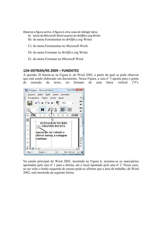 Observe a figura acima. A figura é uma caixa de diálogo típica
A) tanto do Microsoft Word quanto do BrOffice.org Writer
B) do menu Ferramentas no BrOffice.org Writer
C) do menu Ferramentas no Microsoft Word.
D) do menu Formatar no BrOffice.org Writer
E) do menu Formatar no Microsoft Word
124–DETRAN/RS 2009 – FUNDATEC
A questão 26 baseia-se na Figura 6, do Word 2002, a partir da qual se pode observar
que está sendo elaborado um documento. Nessa Figura, a seta nº 3 aponta para o ponto
de inserção de texto, no formato de uma barra vertical ("I").
Na janela principal do Word 2002, mostrada na Figura 6, arrastou-se os marcadores
apontados pela seta nº 1 para a direita, até o local apontado pela seta nº 2. Nesse caso,
ao ser solto o botão esquerdo do mouse pode-se afirmar que a área de trabalho, do Word
2002, será mostrada da seguinte forma:
 