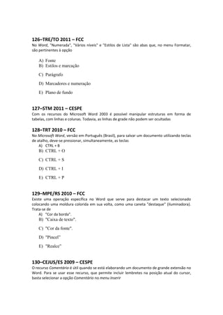 126–TRE/TO 2011 – FCC
No Word, "Numerada", "Vários níveis" e "Estilos de Lista" são abas que, no menu Formatar,
são pertinentes à opção
A) Fonte
B) Estilos e marcação
C) Parágrafo
D) Marcadores e numeração
E) Plano de fundo
127–STM 2011 – CESPE
Com os recursos do Microsoft Word 2003 é possível manipular estruturas em forma de
tabelas, com linhas e colunas. Todavia, as linhas de grade não podem ser ocultadas
128–TRT 2010 – FCC
No Microsoft Word, versão em Português (Brasil), para salvar um documento utilizando teclas
de atalho, deve-se pressionar, simultaneamente, as teclas
A) CTRL + B
B) CTRL + O
C) CTRL + S
D) CTRL + I
E) CTRL + P
129–MPE/RS 2010 – FCC
Existe uma operação específica no Word que serve para destacar um texto selecionado
colocando uma moldura colorida em sua volta, como uma caneta "destaque" (iluminadora).
Trata-se de
A) "Cor da borda".
B) "Caixa de texto".
C) "Cor da fonte".
D) "Pincel”
E) "Realce”
130–CEJUS/ES 2009 – CESPE
O recurso Comentário é útil quando se está elaborando um documento de grande extensão no
Word. Para se usar esse recurso, que permite incluir lembretes na posição atual do cursor,
basta selecionar a opção Comentário no menu Inserir
 