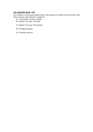 131–MPE/RS 2010– FCC
Para modificar o local (pasta) padrão onde o Word guarda os modelos de documentos (.dot)
deve-se acessar a aba "Arquivos" contida em
A) "Ferramentas" do menu "Opções
B) Opções" do menu "Formatar
C) Opções" do menu "Ferramentas
D) Configurar página
E) Formatar arquivos
 