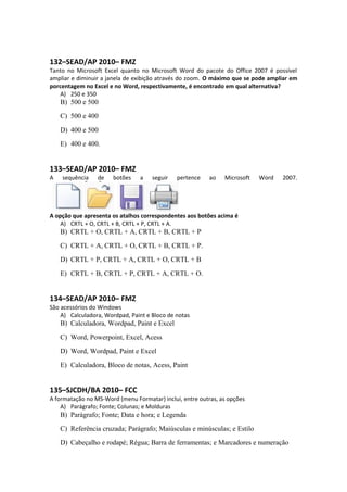 132–SEAD/AP 2010– FMZ
Tanto no Microsoft Excel quanto no Microsoft Word do pacote do Office 2007 é possível
ampliar e diminuir a janela de exibição através do zoom. O máximo que se pode ampliar em
porcentagem no Excel e no Word, respectivamente, é encontrado em qual alternativa?
A) 250 e 350
B) 500 e 500
C) 500 e 400
D) 400 e 500
E) 400 e 400.
133–SEAD/AP 2010– FMZ
A sequência de botões a seguir pertence ao Microsoft Word 2007.
A opção que apresenta os atalhos correspondentes aos botões acima é
A) CRTL + O, CRTL + B, CRTL + P, CRTL + A.
B) CRTL + O, CRTL + A, CRTL + B, CRTL + P
C) CRTL + A, CRTL + O, CRTL + B, CRTL + P.
D) CRTL + P, CRTL + A, CRTL + O, CRTL + B
E) CRTL + B, CRTL + P, CRTL + A, CRTL + O.
134–SEAD/AP 2010– FMZ
São acessórios do Windows
A) Calculadora, Wordpad, Paint e Bloco de notas
B) Calculadora, Wordpad, Paint e Excel
C) Word, Powerpoint, Excel, Acess
D) Word, Wordpad, Paint e Excel
E) Calculadora, Bloco de notas, Acess, Paint
135–SJCDH/BA 2010– FCC
A formatação no MS-Word (menu Formatar) inclui, entre outras, as opções
A) Parágrafo; Fonte; Colunas; e Molduras
B) Parágrafo; Fonte; Data e hora; e Legenda
C) Referência cruzada; Parágrafo; Maiúsculas e minúsculas; e Estilo
D) Cabeçalho e rodapé; Régua; Barra de ferramentas; e Marcadores e numeração
 