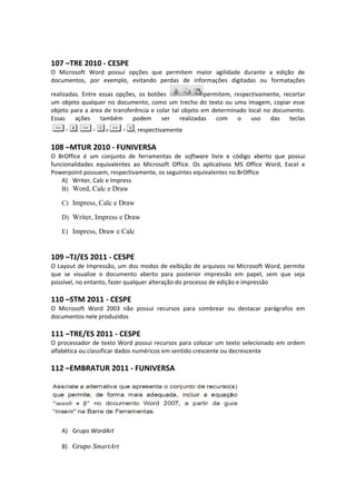 107 –TRE 2010 - CESPE
O Microsoft Word possui opções que permitem maior agilidade durante a edição de
documentos, por exemplo, evitando perdas de informações digitadas ou formatações
realizadas. Entre essas opções, os botões permitem, respectivamente, recortar
um objeto qualquer no documento, como um trecho do texto ou uma imagem, copiar esse
objeto para a área de transferência e colar tal objeto em determinado local no documento.
Essas ações também podem ser realizadas com o uso das teclas
, respectivamente
108 –MTUR 2010 - FUNIVERSA
O BrOffice é um conjunto de ferramentas de software livre e código aberto que possui
funcionalidades equivalentes ao Microsoft Office. Os aplicativos MS Office Word, Excel e
Powerpoint possuem, respectivamente, os seguintes equivalentes no BrOffice
A) Writer, Calc e Impress
B) Word, Calc e Draw
C) Impress, Calc e Draw
D) Writer, Impress e Draw
E) Impress, Draw e Calc
109 –TJ/ES 2011 - CESPE
O Layout de Impressão, um dos modos de exibição de arquivos no Microsoft Word, permite
que se visualize o documento aberto para posterior impressão em papel, sem que seja
possível, no entanto, fazer qualquer alteração do processo de edição e impressão
110 –STM 2011 - CESPE
O Microsoft Word 2003 não possui recursos para sombrear ou destacar parágrafos em
documentos nele produzidos
111 –TRE/ES 2011 - CESPE
O processador de texto Word possui recursos para colocar um texto selecionado em ordem
alfabética ou classificar dados numéricos em sentido crescente ou decrescente
112 –EMBRATUR 2011 - FUNIVERSA
A) Grupo WordArt
B) Grupo SmartArt
 