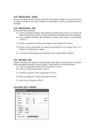 113 –TRE/ES 2011 - CESPE
Para que um arquivo criado no Word versão 2007 seja editado usando-se uma versão anterior
do Word, é necessário que exista, instalado no computador, conversor compatível para essa
finalidade.
114 –TRE/PA 2011 -FGV
No Microsoft Word, é possível
A) inserir numeração de páginas não sequencial, bastando para tal inserir uma quebra de
seção no documento e indicar a nova numeração na formatação do número de página
B) criar um índice analítico, após delimitar os estilos como “títulos”, pressionando
a tecla F2
C) inserir uma quebra de linha pressionando-se em conjunto Ctrl e Enter
D) dividir o texto selecionado em colunas pressionando-se em conjunto Alt, X e o
número de colunas que se deseja
E) ir ao início do documento pressionando-se em conjunto Shift e PageUp
115 –TRF 2011 -FCC
Quando um arquivo está aberto no Microsoft Office Word 2003, é possível enviar o texto para
o Microsoft Office PowerPoint. Como resultado, a seção aberta do PowerPoint conterá
A) somente o parágrafo do Word onde se encontrava o cursor
B) todos os trechos selecionados no Word
C) somente o primeiro trecho selecionado no Word.
D) todos os parágrafos a partir da posição do cursor
E) todo o texto existente no Word
116–UFAL 2011 -COPEVE
 