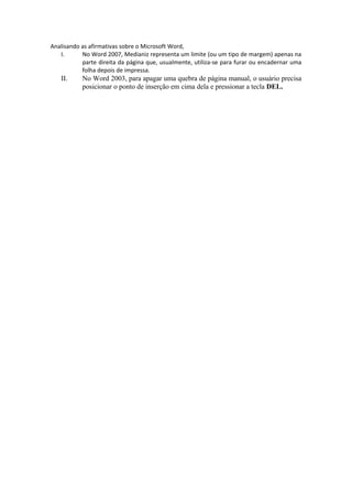 Analisando as afirmativas sobre o Microsoft Word,
I. No Word 2007, Medianiz representa um limite (ou um tipo de margem) apenas na
parte direita da página que, usualmente, utiliza-se para furar ou encadernar uma
folha depois de impressa.
II. No Word 2003, para apagar uma quebra de página manual, o usuário precisa
posicionar o ponto de inserção em cima dela e pressionar a tecla DEL.
 