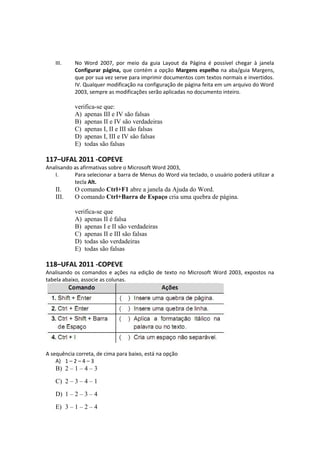 III. No Word 2007, por meio da guia Layout da Página é possível chegar à janela
Configurar página, que contém a opção Margens espelho na aba/guia Margens,
que por sua vez serve para imprimir documentos com textos normais e invertidos.
IV. Qualquer modificação na configuração de página feita em um arquivo do Word
2003, sempre as modificações serão aplicadas no documento inteiro.
verifica-se que:
A) apenas III e IV são falsas
B) apenas II e IV são verdadeiras
C) apenas I, II e III são falsas
D) apenas I, III e IV são falsas
E) todas são falsas
117–UFAL 2011 -COPEVE
Analisando as afirmativas sobre o Microsoft Word 2003,
I. Para selecionar a barra de Menus do Word via teclado, o usuário poderá utilizar a
tecla Alt.
II. O comando Ctrl+F1 abre a janela da Ajuda do Word.
III. O comando Ctrl+Barra de Espaço cria uma quebra de página.
verifica-se que
A) apenas II é falsa
B) apenas I e II são verdadeiras
C) apenas II e III são falsas
D) todas são verdadeiras
E) todas são falsas
118–UFAL 2011 -COPEVE
Analisando os comandos e ações na edição de texto no Microsoft Word 2003, expostos na
tabela abaixo, associe as colunas.
A sequência correta, de cima para baixo, está na opção
A) 1 – 2 – 4 – 3
B) 2 – 1 – 4 – 3
C) 2 – 3 – 4 – 1
D) 1 – 2 – 3 – 4
E) 3 – 1 – 2 – 4
 