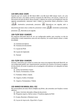 119–MPU 2010 -CESPE
Suponha que um usuário do MS Word 2003 e do MS Excel 2007 deseje inserir, em uma
planilha do Excel, uma tabela numérica composta de 100 linhas e 20 colunas, criada em um
documento de texto do Word. Nessa situação, o objetivo do usuário será atingido por meio do
seguinte procedimento: selecionar toda a tabela no documento Word; pressionar a tecla
e, mantendo-a pressionada, pressionar , liberando-as em seguida; abrir o
documento do Excel; clicar a célula A1; pressionar a tecla e, mantendo-a pressionada,
pressionar , liberando-as em seguida.
120–TJ/SP 2010 -VUNESPE
No programa Microsoft Word XP, em sua configuração padrão, para visualizar na tela do
computador o texto exatamente como ele será impresso, um usuário deverá utilizar o modo
de exibição
A) Estrutura de tópicos
B) Estrutura do documento
C) Layout da Web
D) Layout de impressão
E) Normal
121–TJ/SP 2010 -VUNESPE
Assinale a alternativa que contém os nomes dos menus do programa Microsoft Word XP, em
sua configuração padrão, que, respectivamente, permitem aos usuários: (I) numerar as páginas
do documento, (II) contar as palavras de um parágrafo e (III) adicionar um cabeçalho ao texto
em edição
A) Janela, Ferramentas e Inserir
B) Inserir, Ferramentas e Exibir
C) Formatar, Editar e Janela
D) Arquivo, Exibir e Formatar
E) Arquivo, Ferramentas e Tabela
122–BANCO DO BRASIL 2011 -FCC
Nos processadores de texto Word e BrOffice.org Writer, são comandos com funções e nomes
idênticos
A) Copiar, Controlar alterações e Mapa do documento
B) Pesquisar arquivo, Salvar como e Visualizar página da Web
C) Ir para, Recortar e Diminuir recuo
D) Layout de impressão, Hyperlink e Copiar
 