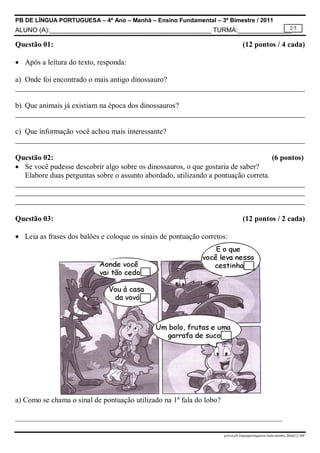 PB DE LÍNGUA PORTUGUESA – 4º Ano – Manhã – Ensino Fundamental – 3º Bimestre / 2011
2/5
ALUNO (A):_____________________________________________ TURMA:_______________

Questão 01:

(12 pontos / 4 cada)

 Após a leitura do texto, responda:
a) Onde foi encontrado o mais antigo dinossauro?

b) Que animais já existiam na época dos dinossauros?

c) Que informação você achou mais interessante?

Questão 02:
(6 pontos)
 Se você pudesse descobrir algo sobre os dinossauros, o que gostaria de saber?
Elabore duas perguntas sobre o assunto abordado, utilizando a pontuação correta.

Questão 03:

(12 pontos / 2 cada)

 Leia as frases dos balões e coloque os sinais de pontuação corretos:

a) Como se chama o sinal de pontuação utilizado na 1ª fala do lobo?
_______________________________________________________________________
prova.pb.linguaportuguesa.4ano.manha.3bim[1]-MF

 