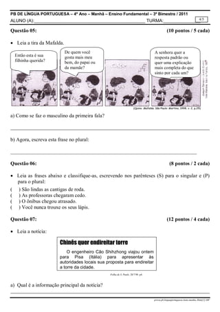 PB DE LÍNGUA PORTUGUESA – 4º Ano – Manhã – Ensino Fundamental – 3º Bimestre / 2011
4/5
ALUNO (A):_____________________________________________ TURMA:_______________

Questão 05:

(10 pontos / 5 cada)

 Leia a tira da Mafalda.
Então esta é sua
filhinha querida?

De quem você
gosta mais meu
bem, do papai ou
da mamãe?

A senhora quer a
resposta padrão ou
quer uma explicação
mais completa do que
sinto por cada um?

a) Como se faz o masculino da primeira fala?

b) Agora, escreva esta frase no plural:
________________________________________________________________________
Questão 06:

(8 pontos / 2 cada)

 Leia as frases abaixo e classifique-as, escrevendo nos parênteses (S) para o singular e (P)
para o plural:
( ) São lindas as cantigas de roda.
( ) As professoras chegaram cedo.
( ) O ônibus chegou atrasado.
( ) Você nunca trouxe os seus lápis.
Questão 07:

(12 pontos / 4 cada)

 Leia a notícia:

Chinês quer endireitar torre
O engenheiro Cão Shihzhong viajou ontem
para Pisa (Itália) para apresentar às
autoridades locais sua proposta para endireitar
a torre da cidade.
Folha de S. Paulo. 28/7/98. p4.

a) Qual é a informação principal da notícia?
prova.pb.linguaportuguesa.4ano.manha.3bim[1]-MF

 