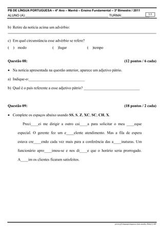 PB DE LÍNGUA PORTUGUESA – 4º Ano – Manhã – Ensino Fundamental – 3º Bimestre / 2011
5/5
ALUNO (A):_____________________________________________ TURMA:_______________

b) Retire da notícia acima um advérbio:

c) Em qual circunstância esse advérbio se refere?
(

) modo

(

)lugar

(

)tempo

Questão 08:

(12 pontos / 6 cada)

 Na notícia apresentada na questão anterior, aparece um adjetivo pátrio.
a) Indique-o:_____________________________
b) Qual é o país referente a esse adjetivo pátrio? _____________________________

Questão 09:

(18 pontos / 2 cada)

 Complete os espaços abaixo usando SS, S, Z, XC, SC, CH, X.
Preci____ei me dirigir a outro cai____a para solicitar o meu ____eque
especial. O gerente fez um e____elente atendimento. Mas a fila de espera
estava cre____endo cada vez mais para a conferência das a____inaturas. Um
funcionário apro____imou-se e nos di____e que o horário seria prorrogado.
A____im os clientes ficaram satisfeitos.

prova.pb.linguaportuguesa.4ano.manha.3bim[1]-MF

 