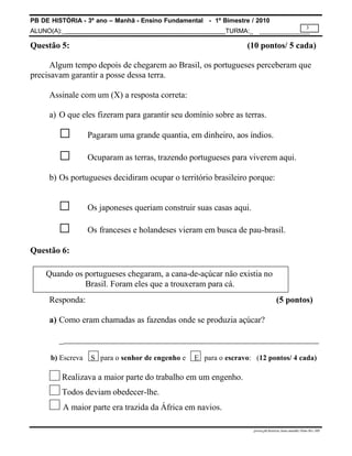 PB DE HISTÓRIA - 3º ano – Manhã - Ensino Fundamental - 1º Bimestre / 2010
ALUNO(A):_ TURMA:_
3
prova.pb.história.3ano.manhã.1bim-SG-.MS
Questão 5: (10 pontos/ 5 cada)
Algum tempo depois de chegarem ao Brasil, os portugueses perceberam que
precisavam garantir a posse dessa terra.
Assinale com um (X) a resposta correta:
a) O que eles fizeram para garantir seu domínio sobre as terras.
□ Pagaram uma grande quantia, em dinheiro, aos índios.
□ Ocuparam as terras, trazendo portugueses para viverem aqui.
b) Os portugueses decidiram ocupar o território brasileiro porque:
□ Os japoneses queriam construir suas casas aqui.
□ Os franceses e holandeses vieram em busca de pau-brasil.
Questão 6:
Quando os portugueses chegaram, a cana-de-açúcar não existia no
Brasil. Foram eles que a trouxeram para cá.
Responda: (5 pontos)
a) Como eram chamadas as fazendas onde se produzia açúcar?
_
b) Escreva S para o senhor de engenho e E para o escravo: (12 pontos/ 4 cada)
Realizava a maior parte do trabalho em um engenho.
Todos deviam obedecer-lhe.
A maior parte era trazida da África em navios.
 