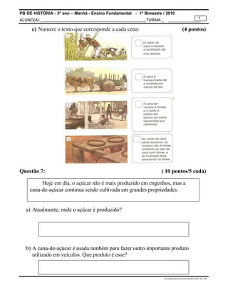 PB DE HISTÓRIA - 3º ano – Manhã - Ensino Fundamental - 1º Bimestre / 2010
ALUNO(A):_ TURMA:_
4
prova.pb.história.3ano.manhã.1bim-SG-.MS
c) Numere o texto que corresponde a cada cena: (4 pontos)
Questão 7: ( 10 pontos/5 cada)
Hoje em dia, o açúcar não é mais produzido em engenhos, mas a
cana-de-açúcar continua sendo cultivada em grandes propriedades.
a) Atualmente, onde o açúcar é produzido?
b) A cana-de-açúcar é usada também para fazer outro importante produto
utilizado em veículos. Que produto é esse?
 