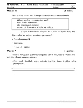 PB DE HISTÓRIA - 3º ano – Manhã - Ensino Fundamental - 1º Bimestre / 2010
ALUNO(A):_ TURMA:_
5
prova.pb.história.3ano.manhã.1bim-SG-.MS
Questão 8 : ( 6 pontos)
Este trecho de poema trata de um produto muito usado no mundo todo.
O branco açúcar que adoçará meu café
nesta manhã de Ipanema
não foi produzido por mim
nem surgiu dentro do açucareiro por milagre.
(O açúcar. In: Ferreira Gullar. Toda poesia. Rio de Janeiro: José Olympio, 2000. p.165 )
Que produto dá origem ao açúcar que usamos?
● Assinale com um X:
( ) palmeira.
( ) cana- de - açúcar.
Questão 9: ( 6 pontos)
Foram os portugueses que trouxeram para o Brasil, bois, vacas e cavalos, pois
os índios não criavam esses animais.
 Com qual finalidade esses animais trazidos foram trazidos pelos
portugueses?
_ _
_ _
_ _
 
