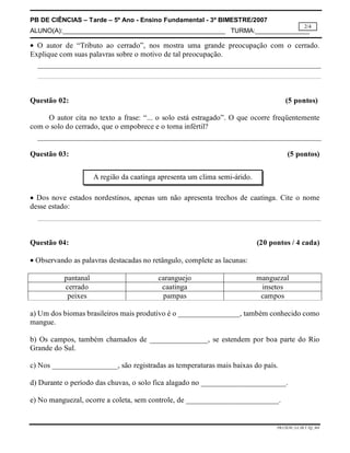 PB DE CIÊNCIAS – Tarde – 5º Ano - Ensino Fundamental - 3º BIMESTRE/2007
ALUNO(A):_____________________________________________ TURMA:_______________
PB.CIENC.5A.3B.T.TQ_MA
2/4
 O autor de “Tributo ao cerrado”, nos mostra uma grande preocupação com o cerrado.
Explique com suas palavras sobre o motivo de tal preocupação.
Questão 02: (5 pontos)
O autor cita no texto a frase: “... o solo está estragado”. O que ocorre freqüentemente
com o solo do cerrado, que o empobrece e o torna infértil?
Questão 03: (5 pontos)
 Dos nove estados nordestinos, apenas um não apresenta trechos de caatinga. Cite o nome
desse estado:
Questão 04: (20 pontos / 4 cada)
 Observando as palavras destacadas no retângulo, complete as lacunas:
pantanal caranguejo manguezal
cerrado caatinga insetos
peixes pampas campos
a) Um dos biomas brasileiros mais produtivo é o ________________, também conhecido como
mangue.
b) Os campos, também chamados de _______________, se estendem por boa parte do Rio
Grande do Sul.
c) Nos _________________, são registradas as temperaturas mais baixas do país.
d) Durante o período das chuvas, o solo fica alagado no ______________________.
e) No manguezal, ocorre a coleta, sem controle, de ________________________.
A região da caatinga apresenta um clima semi-árido.
 