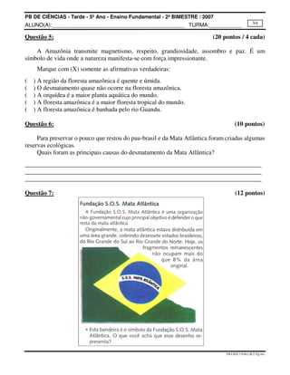 PB DE CIÊNCIAS - Tarde - 5º Ano - Ensino Fundamental - 2º BIMESTRE / 2007
ALUNO(A):_____________________________________________ TURMA:___________
PB.CIÊN.5ºANO.2B.T.TQ.doc
3/4
Questão 5: (20 pontos / 4 cada)
A Amazônia transmite magnetismo, respeito, grandiosidade, assombro e paz. É um
símbolo de vida onde a natureza manifesta-se com força impressionante.
Marque com (X) somente as afirmativas verdadeiras:
( ) A região da floresta amazônica é quente e úmida.
( ) O desmatamento quase não ocorre na floresta amazônica.
( ) A orquídea é a maior planta aquática do mundo.
( ) A floresta amazônica é a maior floresta tropical do mundo.
( ) A floresta amazônica é banhada pelo rio Guandu.
Questão 6: (10 pontos)
Para preservar o pouco que restou do pau-brasil e da Mata Atlântica foram criadas algumas
reservas ecológicas.
Quais foram as principais causas do desmatamento da Mata Atlântica?
Questão 7: (12 pontos)
 