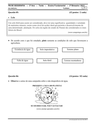 PB DE GEOGRAFIA – 3º Ano – Tarde – Ensino Fundamental – 2º Bimestre / 2013
ALUNO(A):_____________________________________________ TURMA:_______________
prova.pb.geografia.3ano.tarde.2bim.MR-LC
4/6
Questão 05: (12 pontos / 2 cada)
 Leia
 De acordo com o que foi estudado, pinte somente as condições do solo que favorecem a
agricultura.
Questão 06: (14 pontos / 02 cada)
 Observe o cartaz de uma campanha sobre o não desperdício de água.
PRESERVE A ÁGUA DO PLANETA!
SE SOUBER USAR, NÃO VAI FALTAR!
(www.ensinar-aprender.com.br)
Um solo fértil para assim ser considerado, deve ter uma significativa quantidade e variedade
de nutrientes naturais, assim como nível de acidez ideal que permita o desenvolvimento de
uma determinada plantação. Os solos da região do estado do Paraná são considerados os mais
férteis do Brasil.
(www.sempretops.com.br)
Existência de água Solo improdutivo
Terreno montanhosoFalta de água Solo fértil
Terreno plano
 
