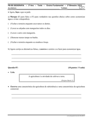 PB DE GEOGRAFIA – 3º Ano – Tarde – Ensino Fundamental – 2º Bimestre / 2013
ALUNO(A):_____________________________________________ TURMA:_______________
prova.pb.geografia.3ano.tarde.2bim.MR-LC
5/6
 Agora, faça o que se pede.
a) Marque (F) para falso e (V) para verdadeiro nas questões abaixo sobre como economizar
água e evitar o desperdício.
( ) Fechar a torneira enquanto escovamos os dentes.
( ) Lavar as calçadas com mangueiras todos os dias.
( ) Lavar o carro com mangueira.
( ) Demorar menos tempo no banho.
( ) Fechar a torneira enquanto se ensaboa a louça.
b) Agora corrija as alternativas falsas, e escreva o correto a se fazer para economizar água.
______________________________________________________________________
Questão 07: (10 pontos / 5 cada)
 Leia.
 Escreva uma característica da agricultura de subsistência e uma característica da agricultura
comercial.
A agricultura é a atividade de cultivar a terra.
(Projeto Buriti 3)
 