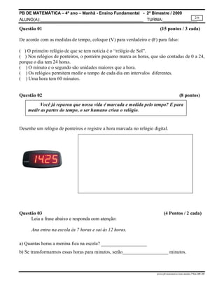 PB DE MATEMÁTICA – 4º ano – Manhã - Ensino Fundamental - 2º Bimestre / 2009 
ALUNO(A):_____________________________________________ TURMA:_______________ 
2/6 
Questão 01 (15 pontos / 3 cada) 
De acordo com as medidas de tempo, coloque (V) para verdadeiro e (F) para falso: 
( ) O primeiro relógio de que se tem notícia é o “relógio de Sol”. 
( ) Nos relógios de ponteiros, o ponteiro pequeno marca as horas, que são contadas de 0 a 24, 
porque o dia tem 24 horas. 
( ) O minuto e o segundo são unidades maiores que a hora. 
( ) Os relógios permitem medir o tempo de cada dia em intervalos diferentes. 
( ) Uma hora tem 60 minutos. 
Questão 02 (8 pontos) 
Você já reparou que nossa vida é marcada e medida pelo tempo? E para 
medir as partes do tempo, o ser humano criou o relógio. 
Desenhe um relógio de ponteiros e registre a hora marcada no relógio digital. 
Questão 03 (4 Pontos / 2 cada) 
prova.pb.matematica.4ano.manha.2ºbim-MR-MS 
Leia a frase abaixo e responda com atenção: 
Ana entra na escola às 7 horas e sai às 12 horas. 
a) Quantas horas a menina fica na escola? ___________________ 
b) Se transformarmos essas horas para minutos, serão___________________ minutos. 
 