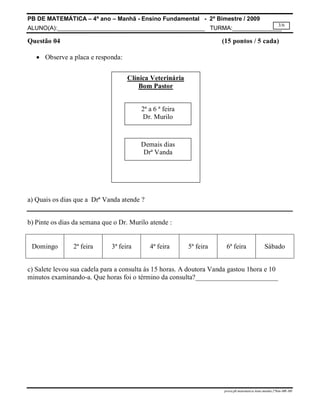 PB DE MATEMÁTICA – 4º ano – Manhã - Ensino Fundamental - 2º Bimestre / 2009 
ALUNO(A):_____________________________________________ TURMA:_______________ 
3/6 
Questão 04 (15 pontos / 5 cada) 
prova.pb.matematica.4ano.manha.2ºbim-MR-MS 
 Observe a placa e responda: 
Clínica Veterinária 
Bom Pastor 
2ª a 6 ª feira 
Dr. Murilo 
Demais dias 
Drª Vanda 
a) Quais os dias que a Drª Vanda atende ? 
b) Pinte os dias da semana que o Dr. Murilo atende : 
Domingo 
2ª feira 
3ª feira 
4ª feira 
5ª feira 
6ª feira 
Sábado 
c) Salete levou sua cadela para a consulta às 15 horas. A doutora Vanda gastou 1hora e 10 
minutos examinando-a. Que horas foi o término da consulta?________________________ 
 