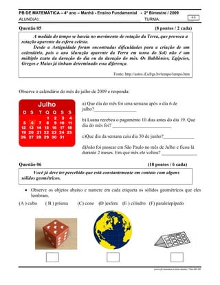PB DE MATEMÁTICA – 4º ano – Manhã - Ensino Fundamental - 2º Bimestre / 2009 
ALUNO(A):_____________________________________________ TURMA:_______________ 
4/6 
Questão 05 (8 pontos / 2 cada) 
A medida do tempo se baseia no movimento de rotação da Terra, que provoca a 
Desde a Antiguidade foram encontradas dificuldades para a criação de um 
calendário, pois o ano (duração aparente da Terra em torno do Sol) não é um 
múltiplo exato da duração do dia ou da duração do mês. Os Babilônios, Egípcios, 
Gregos e Maias já tinham determinado essa diferença. 
Fonte: http://astro.if.ufrgs.br/tempo/tempo.htm 
a) Que dia do mês foi uma semana após o dia 6 de 
julho?__________________ 
b) Luana recebeu o pagamento 10 dias antes do dia 19. Que 
dia do mês foi? _________________________ 
c)Que dia da semana caiu dia 30 de junho?_____________ 
d)João foi passear em São Paulo no mês de Julho e ficou lá 
durante 2 meses. Em que mês ele voltou? _______________ 
Você já deve ter percebido que está constantemente em contato com alguns 
prova.pb.matematica.4ano.manha.2ºbim-MR-MS 
rotação aparente da esfera celeste. 
Observe o calendário do mês de julho de 2009 e responda: 
Questão 06 (18 pontos / 6 cada) 
sólidos geométricos. 
 Observe os objetos abaixo e numere em cada etiqueta os sólidos geométricos que eles 
lembram. 
(A ) cubo ( B ) prisma (C) cone (D )esfera (E ) cilindro (F) paralelepípedo 
 