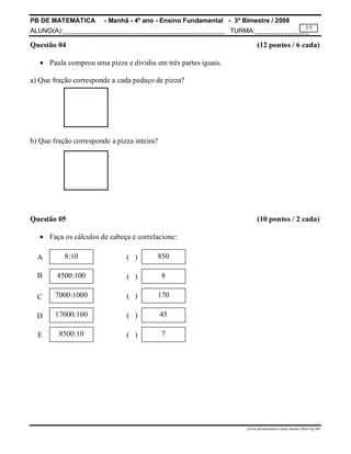 PB DE MATEMÁTICA - Manhã - 4º ano - Ensino Fundamental - 3º Bimestre / 2008 
ALUNO(A):_____________________________________________ TURMA:_______________ 
3/5 
Questão 04 (12 pontos / 6 cada) 
prova.pb.matematica.4ano.manha.3bim-TQ-MA 
 Paula comprou uma pizza e dividiu em três partes iguais. 
a) Que fração corresponde a cada pedaço de pizza? 
b) Que fração corresponde a pizza inteira? 
Questão 05 (10 pontos / 2 cada) 
 Faça os cálculos de cabeça e correlacione: 
8:10 
4500:100 
7000:1000 
17000:100 
8500:10 
850 
8 
170 
45 
7 
A 
B 
C 
D 
E 
( ) 
( ) 
( ) 
( ) 
( ) 
 