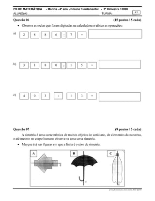 PB DE MATEMÁTICA - Manhã - 4º ano - Ensino Fundamental - 3º Bimestre / 2008 
ALUNO(A):_____________________________________________ TURMA:_______________ 
4/5 
Questão 06 (15 pontos / 5 cada) 
 Observe as teclas que foram digitadas na calculadora e efetue as operações: 
a) 
prova.pb.matematica.4ano.manha.3bim-TQ-MA 
b) 
c) 
2 8 8 6 : 7 = 
3 1 8 0 1 5 = 
: 
4 0 3 : 1 3 = 
Questão 07 (9 pontos / 3 cada) 
A simetria é uma característica de muitos objetos do cotidiano, de elementos da natureza, 
e até mesmo no corpo humano observa-se uma certa simetria. 
 Marque (x) nas figuras em que a linha é o eixo de simetria: 
A B C 
 