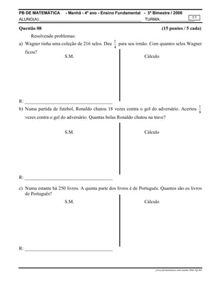 PB DE MATEMÁTICA - Manhã - 4º ano - Ensino Fundamental - 3º Bimestre / 2008 
ALUNO(A):_____________________________________________ TURMA:_______________ 
5/5 
Questão 08 (15 pontos / 5 cada) 
S.M. Cálculo 
S.M. Cálculo 
S.M. Cálculo 
prova.pb.matematica.4ano.manha.3bim-TQ-MA 
Resolvendo problemas: 
a) Wagner tinha uma coleção de 216 selos. Deu 1 
4 
para seu irmão. Com quantos selos Wagner 
ficou? 
R: _____________________________________ 
b) Numa partida de futebol, Ronaldo chutou 18 vezes contra o gol do adversário. Acertou 1 
9 
vezes contra o gol do adversário. Quantas bolas Ronaldo chutou na trave? 
R: _____________________________________ 
c) Numa estante há 250 livros. A quinta parte dos livros é de Português. Quantos são os livros 
de Português? 
R: _____________________________________ 
