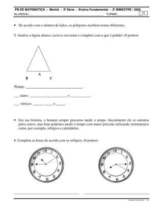 PB DE MATEMÁTICA - Manhã - 3ª Série - Ensino Fundamental - 2º BIMESTRE / 2005 
ALUNO(A):_____________________________________________ TURMA:_______________ 
3/6 
PB.MAT.3S.2B.M.CH - AC 
· De acordo com o número de lados, os polígonos recebem nomes diferentes. 
5. Analise a figura abaixo, escreva seu nome e complete com o que é pedido: (9 pontos) 
A 
B C 
Nome: ____________________________. 
___ lados: _________, ___________ e ___________. 
___ vértices: _____, _____ e _____. 
· Em sua história, o homem sempre procurou medir o tempo. Inicialmente ele se orientou 
pelos astros, mas hoje podemos medir o tempo com maior precisão utilizando instrumentos 
como, por exemplo, relógios e calendários. 
6. Complete as horas de acordo com os relógios: (6 pontos) 
 