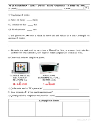 PB DE MATEMÁTICA - Manhã - 3ª Série - Ensino Fundamental - 2º BIMESTRE / 2005 
ALUNO(A):_____________________________________________ TURMA:_______________ 
4/6 
PB.MAT.3S.2B.M.CH - AC 
7. Transforme: (6 pontos) 
a) 3 anos em meses - _____ meses 
b)2 semanas em dias - _____ dias 
c)1 década em anos - _____ anos 
8. Um período de 200 horas é maior ou menor que um período de 8 dias? Justifique sua 
resposta: (6 pontos) 
____________________________________________________________________________ 
____________________________________________________________________________ 
· O comércio é onde mais se mexe com a Matemática. Mas, se o comerciante não tiver 
cuidado com esta Matemática, seus negócios podem dar prejuízos ao invés de lucro. 
9. Observe os anúncios a seguir: (9 pontos) 
TELEVISOR PANASONIC 
TELA PLANA 29 
R$ 1.600,00 à vista 
ou 
12 × de R$ 159,00 
MICROONDAS 
BRASTEMP BMG27 GRILL 
R$ 490,00 à vista 
ou 
9 × de R$62,41 
a) Qual o valor total da TV a prestação? __________________________________ 
b) Se eu comprar a Tv à vista quanto economizarei? __________________________________ 
c) Quanto gastarei se comprar os dois produtos à vista? ________________________________ 
Espaço para Cálculos 
 