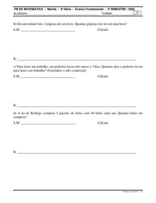 PB DE MATEMÁTICA - Manhã - 3ª Série - Ensino Fundamental - 2º BIMESTRE / 2005 
ALUNO(A):_____________________________________________ TURMA:_______________ 
6/6 
b) Em um minuto leio 2 páginas de um livro. Quantas páginas irei ler em uma hora? 
S.M: ________________________________ Cálculo 
R: ______________________________________________________________________ 
c) Para fazer um trabalho, em pedreiro levou três meses e 7dias. Quantos dias o pedreiro levou 
para fazer este trabalho? (Considere o mês comercial) 
S.M: ________________________________ Cálculo 
R: ______________________________________________________________________ 
d) A tia de Rodrigo comprou 5 pacotes de balas com 36 balas cada um. Quantas balas ela 
comprou? 
S.M: ________________________________ Cálculo 
R: ______________________________________________________________________ 
PB.MAT.3S.2B.M.CH - AC 
