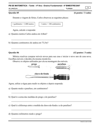 PB DE MATEMÁTICA – Tarde – 4º Ano - Ensino Fundamental - 4º BIMESTRE/2007 
ALUNO(A):_____________________________________________ TURMA:_______________ 
3/6 
Questão 05 (6 pontos / 3 cada) 
PB.MAT.4A.4B.T.CH.MS 
Durante a viagem de férias, Carlos observou as seguintes placas: 
1 quilômetro = 1.000 metros 1 metro = 100 centímetros 
Agora, calcule e responda: 
a) Quantos metros Carlos andou em 4,8km? 
__________________________________________________________________________ 
b) Quantos centímetros ele andou em 73,5m? 
__________________________________________________________________________ 
Questão 06 (12 pontos / 3 cada) 
Mônica resolveu comprar móveis novos para sua casa e iniciar o novo ano de casa nova. 
Escolheu móveis e decidiu ela mesma montá-los. 
Observe os objetos utilizados por ela na montagem dos móveis. 
prego parafuso 
chave-de-fenda 
Agora, utilize a régua para medir os objetos e depois responda: 
a) Quanto mede o parafuso, em centímetros? 
__________________________________________________________________________ 
b) Qual é a soma das medidas do prego e do parafuso? 
__________________________________________________________________________ 
c) Qual é a diferença entre a medida da chave-de-fenda e a do parafuso? 
__________________________________________________________________________ 
d) Quantos milímetros mede o prego? 
__________________________________________________________________________ 
 