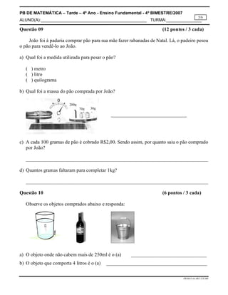 PB DE MATEMÁTICA – Tarde – 4º Ano - Ensino Fundamental - 4º BIMESTRE/2007 
ALUNO(A):_____________________________________________ TURMA:_______________ 
5/6 
Questão 09 (12 pontos / 3 cada) 
João foi à padaria comprar pão para sua mãe fazer rabanadas de Natal. Lá, o padeiro pesou 
PB.MAT.4A.4B.T.CH.MS 
o pão para vendê-lo ao João. 
a) Qual foi a medida utilizada para pesar o pão? 
( ) metro 
( ) litro 
( ) quilograma 
b) Qual foi a massa do pão comprada por João? 
70g 30g 
200g 
c) A cada 100 gramas de pão é cobrado R$2,00. Sendo assim, por quanto saiu o pão comprado 
por João? 
__________________________________________________________________________ 
d) Quantos gramas faltaram para completar 1kg? 
__________________________________________________________________________ 
Questão 10 (6 pontos / 3 cada) 
Observe os objetos comprados abaixo e responda: 
a) O objeto onde não cabem mais de 250ml é o (a) ______________________________ 
b) O objeto que comporta 4 litros é o (a) ________________________________________ 
 